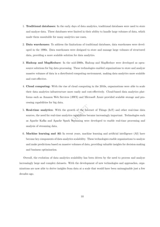D
R
A
F
T
1. Traditional databases: In the early days of data analytics, traditional databases were used to store
and analyze data. These databases were limited in their ability to handle large volumes of data, which
made them unsuitable for many analytics use cases.
2. Data warehouses: To address the limitations of traditional databases, data warehouses were devel-
oped in the 1990s. Data warehouses were designed to store and manage large volumes of structured
data, providing a more scalable solution for data analytics.
3. Hadoop and MapReduce: In the mid-2000s, Hadoop and MapReduce were developed as open-
source solutions for big data processing. These technologies enabled organizations to store and analyze
massive volumes of data in a distributed computing environment, making data analytics more scalable
and cost-effective.
4. Cloud computing: With the rise of cloud computing in the 2010s, organizations were able to scale
their data analytics infrastructure more easily and cost-effectively. Cloud-based data analytics plat-
forms such as Amazon Web Services (AWS) and Microsoft Azure provided scalable storage and pro-
cessing capabilities for big data.
5. Real-time analytics: With the growth of the Internet of Things (IoT) and other real-time data
sources, the need for real-time analytics capabilities became increasingly important. Technologies such
as Apache Kafka and Apache Spark Streaming were developed to enable real-time processing and
analysis of streaming data.
6. Machine learning and AI: In recent years, machine learning and artificial intelligence (AI) have
become key components of data analytics scalability. These technologies enable organizations to analyze
and make predictions based on massive volumes of data, providing valuable insights for decision-making
and business optimization.
Overall, the evolution of data analytics scalability has been driven by the need to process and analyze
increasingly large and complex datasets. With the development of new technologies and approaches, orga-
nizations are now able to derive insights from data at a scale that would have been unimaginable just a few
decades ago.
10
 