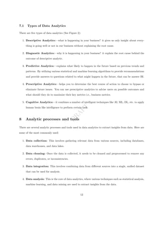 D
R
A
F
T
7.1 Types of Data Analytics
There are five types of data analytics (See Figure 2):
1. Descriptive Analytics:—what is happening in your business? it gives us only insight about every-
thing is going well or not in our business without explaining the root cause.
2. Diagnostic Analytics:—why it is happening in your business? it explain the root cause behind the
outcome of descriptive analytic.
3. Predictive Analytics:—explains what likely to happen in the future based on previous trends and
patterns. By utilizing various statistical and machine learning algorithms to provide recommendations
and provide answers to questions related to what might happen in the future, that can be answer BI.
4. Prescriptive Analytics:—helps you to determine the best course of action to choose to bypass or
eliminate future issues. You can use prescriptive analytics to advise users on possible outcomes and
what should they do to maximize their key metrics i.e., business metrics.
5. Cognitive Analytics:—it combines a number of intelligent techniques like AI, ML, DL, etc. to apply
human brain like intelligence to perform certain task.
8 Analytic processes and tools
There are several analytic processes and tools used in data analytics to extract insights from data. Here are
some of the most commonly used:
1. Data collection: This involves gathering relevant data from various sources, including databases,
data warehouses, and data lakes.
2. Data cleaning: Once the data is collected, it needs to be cleaned and preprocessed to remove any
errors, duplicates, or inconsistencies.
3. Data integration: This involves combining data from different sources into a single, unified dataset
that can be used for analysis.
4. Data analysis: This is the core of data analytics, where various techniques such as statistical analysis,
machine learning, and data mining are used to extract insights from the data.
12
 