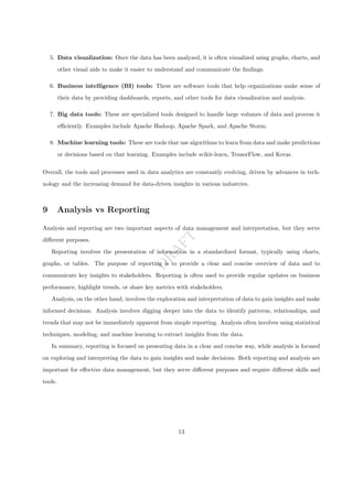 D
R
A
F
T
5. Data visualization: Once the data has been analyzed, it is often visualized using graphs, charts, and
other visual aids to make it easier to understand and communicate the findings.
6. Business intelligence (BI) tools: These are software tools that help organizations make sense of
their data by providing dashboards, reports, and other tools for data visualization and analysis.
7. Big data tools: These are specialized tools designed to handle large volumes of data and process it
efficiently. Examples include Apache Hadoop, Apache Spark, and Apache Storm.
8. Machine learning tools: These are tools that use algorithms to learn from data and make predictions
or decisions based on that learning. Examples include scikit-learn, TensorFlow, and Keras.
Overall, the tools and processes used in data analytics are constantly evolving, driven by advances in tech-
nology and the increasing demand for data-driven insights in various industries.
9 Analysis vs Reporting
Analysis and reporting are two important aspects of data management and interpretation, but they serve
different purposes.
Reporting involves the presentation of information in a standardized format, typically using charts,
graphs, or tables. The purpose of reporting is to provide a clear and concise overview of data and to
communicate key insights to stakeholders. Reporting is often used to provide regular updates on business
performance, highlight trends, or share key metrics with stakeholders.
Analysis, on the other hand, involves the exploration and interpretation of data to gain insights and make
informed decisions. Analysis involves digging deeper into the data to identify patterns, relationships, and
trends that may not be immediately apparent from simple reporting. Analysis often involves using statistical
techniques, modeling, and machine learning to extract insights from the data.
In summary, reporting is focused on presenting data in a clear and concise way, while analysis is focused
on exploring and interpreting the data to gain insights and make decisions. Both reporting and analysis are
important for effective data management, but they serve different purposes and require different skills and
tools.
13
 