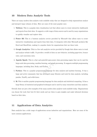 D
R
A
F
T
10 Modern Data Analytic Tools
There are many modern data analytic tools available today that are designed to help organizations analyze
and interpret large volumes of data. Here are some of the most popular ones:
1. Tableau: This is a popular data visualization tool that allows users to create interactive dashboards
and reports from their data. It supports a wide range of data sources and is used by many organizations
to quickly visualize and explore data.
2. Power BI: This is a business analytics service provided by Microsoft that allows users to create
interactive visualizations and reports from their data. It integrates with other Microsoft products like
Excel and SharePoint, making it a popular choice for organizations that use these tools.
3. Google Analytics: This is a free web analytics service provided by Google that allows users to track
and analyze website traffic. It provides a wealth of data on user behavior, including pageviews, bounce
rates, and conversion rates.
4. Apache Spark: This is a fast and powerful open-source data processing engine that can be used for
large-scale data processing, machine learning, and graph processing. It supports multiple programming
languages, including Java, Scala, and Python.
5. Python: This is a popular programming language for data analysis and machine learning. It has a
large and active community that has developed many libraries and tools for data analysis, including
pandas, NumPy, and scikit-learn.
6. R: This is another popular programming language for data analysis and statistical computing. It has a
large library of statistical and graphical techniques and is used by many researchers and data analysts.
Overall, these are just a few examples of the many modern data analytic tools available today. Organizations
can choose the tools that best fit their needs and use them to gain insights and make informed decisions
based on their data.
11 Applications of Data Analytics
Data analytics has a wide range of applications across industries and organizations. Here are some of the
most common applications:
14
 
