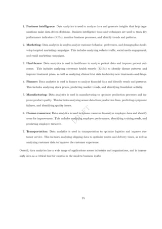D
R
A
F
T
1. Business intelligence: Data analytics is used to analyze data and generate insights that help orga-
nizations make data-driven decisions. Business intelligence tools and techniques are used to track key
performance indicators (KPIs), monitor business processes, and identify trends and patterns.
2. Marketing: Data analytics is used to analyze customer behavior, preferences, and demographics to de-
velop targeted marketing campaigns. This includes analyzing website traffic, social media engagement,
and email marketing campaigns.
3. Healthcare: Data analytics is used in healthcare to analyze patient data and improve patient out-
comes. This includes analyzing electronic health records (EHRs) to identify disease patterns and
improve treatment plans, as well as analyzing clinical trial data to develop new treatments and drugs.
4. Finance: Data analytics is used in finance to analyze financial data and identify trends and patterns.
This includes analyzing stock prices, predicting market trends, and identifying fraudulent activity.
5. Manufacturing: Data analytics is used in manufacturing to optimize production processes and im-
prove product quality. This includes analyzing sensor data from production lines, predicting equipment
failures, and identifying quality issues.
6. Human resources: Data analytics is used in human resources to analyze employee data and identify
areas for improvement. This includes analyzing employee performance, identifying training needs, and
predicting employee turnover.
7. Transportation: Data analytics is used in transportation to optimize logistics and improve cus-
tomer service. This includes analyzing shipping data to optimize routes and delivery times, as well as
analyzing customer data to improve the customer experience.
Overall, data analytics has a wide range of applications across industries and organizations, and is increas-
ingly seen as a critical tool for success in the modern business world.
15
 