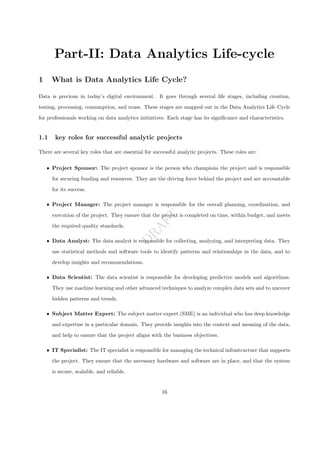 D
R
A
F
T
Part-II: Data Analytics Life-cycle
1 What is Data Analytics Life Cycle?
Data is precious in today’s digital environment. It goes through several life stages, including creation,
testing, processing, consumption, and reuse. These stages are mapped out in the Data Analytics Life Cycle
for professionals working on data analytics initiatives. Each stage has its significance and characteristics.
1.1 key roles for successful analytic projects
There are several key roles that are essential for successful analytic projects. These roles are:
ˆ Project Sponsor: The project sponsor is the person who champions the project and is responsible
for securing funding and resources. They are the driving force behind the project and are accountable
for its success.
ˆ Project Manager: The project manager is responsible for the overall planning, coordination, and
execution of the project. They ensure that the project is completed on time, within budget, and meets
the required quality standards.
ˆ Data Analyst: The data analyst is responsible for collecting, analyzing, and interpreting data. They
use statistical methods and software tools to identify patterns and relationships in the data, and to
develop insights and recommendations.
ˆ Data Scientist: The data scientist is responsible for developing predictive models and algorithms.
They use machine learning and other advanced techniques to analyze complex data sets and to uncover
hidden patterns and trends.
ˆ Subject Matter Expert: The subject matter expert (SME) is an individual who has deep knowledge
and expertise in a particular domain. They provide insights into the context and meaning of the data,
and help to ensure that the project aligns with the business objectives.
ˆ IT Specialist: The IT specialist is responsible for managing the technical infrastructure that supports
the project. They ensure that the necessary hardware and software are in place, and that the system
is secure, scalable, and reliable.
16
 