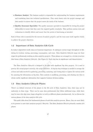 D
R
A
F
T
ˆ Business Analyst: The business analyst is responsible for understanding the business requirements
and translating them into technical specifications. They work closely with the project manager and
data analyst to ensure that the project meets the needs of the business.
ˆ Quality Assurance Specialist: The quality assurance specialist is responsible for testing the project
deliverables to ensure that they meet the required quality standards. They perform various tests and
evaluations to identify defects and ensure that the system is functioning as intended.
Each of these roles is essential for the success of analytic projects, and the team must work together closely
to achieve the project objectives.
1.2 Importance of Data Analytics Life Cycle
In today’s digital-first world, data is of immense importance. It undergoes various stages throughout its life,
during its creation, testing, processing, consumption, and reuse. Data Analytics Lifecycle maps out these
stages for professionals working on data analytics projects. These phases are arranged in a circular structure
that forms a Data Analytics Lifecycle. (See Figure 3). Each step has its significance and characteristics.
The Data Analytics Lifecycle is designed to be used with significant big data projects. It is used to
portray the actual project correctly; the cycle is iterative. A step-by-step technique is needed to arrange the
actions and tasks involved in gathering, processing, analyzing, and reusing data to explore the various needs
for assessing the information on big data. Data analysis is modifying, processing, and cleaning raw data to
obtain useful, significant information that supports business decision-making.
1.3 Data Analytics Lifecycle Phases
There’s no defined structure of the phases in the life cycle of Data Analytics; thus, there may not be
uniformity in these steps. There can be some data professionals that follow additional steps, while there
may be some who skip some stages altogether or work on different phases simultaneously. Let us discuss the
various phases of the data analytics life cycle.
This guide talks about the fundamental phases of each data analytics process. Hence, they are more likely
to be present in most data analytics projects’ lifecycles. The Data Analytics lifecycle primarily consists of 6
phases.
17
 
