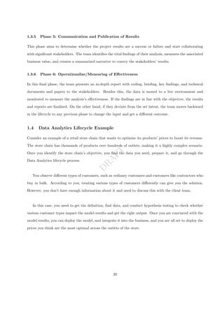 D
R
A
F
T
1.3.5 Phase 5: Communication and Publication of Results
This phase aims to determine whether the project results are a success or failure and start collaborating
with significant stakeholders. The team identifies the vital findings of their analysis, measures the associated
business value, and creates a summarized narrative to convey the stakeholders’ results.
1.3.6 Phase 6: Operationalize/Measuring of Effectiveness
In this final phase, the team presents an in-depth report with coding, briefing, key findings, and technical
documents and papers to the stakeholders. Besides this, the data is moved to a live environment and
monitored to measure the analysis’s effectiveness. If the findings are in line with the objective, the results
and reports are finalized. On the other hand, if they deviate from the set intent, the team moves backward
in the lifecycle to any previous phase to change the input and get a different outcome.
1.4 Data Analytics Lifecycle Example
Consider an example of a retail store chain that wants to optimize its products’ prices to boost its revenue.
The store chain has thousands of products over hundreds of outlets, making it a highly complex scenario.
Once you identify the store chain’s objective, you find the data you need, prepare it, and go through the
Data Analytics lifecycle process.
You observe different types of customers, such as ordinary customers and customers like contractors who
buy in bulk. According to you, treating various types of customers differently can give you the solution.
However, you don’t have enough information about it and need to discuss this with the client team.
In this case, you need to get the definition, find data, and conduct hypothesis testing to check whether
various customer types impact the model results and get the right output. Once you are convinced with the
model results, you can deploy the model, and integrate it into the business, and you are all set to deploy the
prices you think are the most optimal across the outlets of the store.
20
 