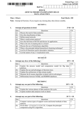Printed Page: 1 of 2
Subject Code: KIT601
0Roll No: 0 0 0 0 0 0 0 0 0 0 0 0 0
BTECH
(SEM VI) THEORY EXAMINATION 2021-22
DATA ANALYTICS
Time: 3 Hours Total Marks: 100
Note: Attempt all Sections. If you require any missing data, then choose suitably.
SECTION A
1. Attempt all questions in brief. 2*10 = 20
Qno Questions CO
(a) Discuss the need of data analytics. 1
(b) Give the classification of data. 1
(c) Define neural network. 2
(d) What is multivariate analysis? 2
(e) Give the full form of RTAP and discuss its application. 3
(f) What is the role of sampling data in a stream? 3
(g) Discuss the use of limited pass algorithm. 4
(h) What is the principle behind hierarchical clustering technique? 4
(i) List five R functions used in descriptive statistics. 5
(j) List the names of any 2 visualization tools. 5
SECTION B
2. Attempt any three of the following: 10*3 = 30
Qno Questions CO
(a) Explain the process model and computation model for Big data
platform.
1
(b) Explain the use and advantages of decision trees. 2
(c) Explain the architecture of data stream model. 3
(d) Illustrate the K-means algorithm in detail with its advantages. 4
(e) Differentiate between NoSQL and RDBMS databases. 5
SECTION C
3. Attempt any one part of the following: 10*1 = 10
Qno Questions CO
(a) Explain the various phases of data analytics life cycle. 1
(b) Explain modern data analytics tools in detail. 1
4. Attempt any one part of the following: 10 *1 = 10
Qno Questions CO
(a) Compare various types of support vector and kernel methods of data
analysis.
2
(b) Given data= {2,3,4,5,6,7;1,5,3,6,7,8}. Compute the principal
component using PCA algorithm.
2
D
R
A
F
T
 