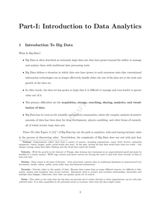 D
R
A
F
T
Part-I: Introduction to Data Analytics
1 Introduction To Big Data
What Is Big Data?
ˆ Big Data is often described as extremely large data sets that have grown beyond the ability to manage
and analyze them with traditional data processing tools.
ˆ Big Data defines a situation in which data sets have grown to such enormous sizes that conventional
information technologies can no longer effectively handle either the size of the data set or the scale and
growth of the data set.
ˆ In other words, the data set has grown so large that it is difficult to manage and even harder to garner
value out of it.
ˆ The primary difficulties are the acquisition, storage, searching, sharing, analytics, and visual-
ization of data.
ˆ Big Data has its roots in the scientific and medical communities, where the complex analysis of massive
amounts of data has been done for drug development, physics modeling, and other forms of research,
all of which involve large data sets.
These 4Vs (See Figure 1) [13] 1
of Big Data lay out the path to analytics, with each having intrinsic value
in the process of discovering value. Nevertheless, the complexity of Big Data does not end with just four
1Volume—Organizations collect data from a variety of sources, including transactions, smart (IoT) devices, industrial
equipment, videos, images, audio, social media and more. In the past, storing all that data would have been too costly – but
cheaper storage using data lakes, Hadoop and the cloud have eased the burden.
Velocity—With the growth in the Internet of Things, data streams into businesses at an unprecedented speed and must be
handled in a timely manner. RFID tags, sensors and smart meters are driving the need to deal with these torrents of data in
near-real time.
Variety—Data comes in all types of formats – from structured, numeric data in traditional databases to unstructured text
documents, emails, videos, audios, stock ticker data and financial transactions.
Veracity—Veracity refers to the quality of data. Because data comes from so many different sources, it’s difficult to link,
match, cleanse and transform data across systems. Businesses need to connect and correlate relationships, hierarchies and
multiple data linkages. Otherwise, their data can quickly spiral out of control.
Value—This refers to the value that the big data can provide and it relates directly to what organizations can do with that
collected data. It is often quantified as the potential social or economic value that the data might create.
3
 