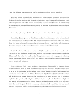 D
R
A
F
T
Data. Best defined as analysis categories, these technologies and concepts include the following:
Traditional business intelligence (BI). This consists of a broad category of applications and technologies
for gathering, storing, analyzing, and providing access to data. BI delivers actionable information, which
helps enterprise users make better business decisions using fact-based support systems. BI works by using
an in-depth analysis of detailed business data, provided by databases, application data, and other tangible
data sources.
In some circles, BI can provide historical, current, and predictive views of business operations.
Data mining. This is a process in which data are analyzed from different perspectives and then turned
into summary data that are deemed useful. Data mining is normally used with data at rest or with archival
data. Data mining techniques focus on modeling and knowledge discovery for predictive, rather than purely
descriptive, purposes—an ideal process for uncovering new patterns from large data sets.
Statistical applications. These look at data using algorithms based on statistical principles and normally
concentrate on data sets related to polls, census, and other static data sets. Statistical applications ideally
deliver sample observations that can be used to study populated data sets for the purpose of estimating,
testing, and predictive analysis. Empirical data, such as surveys and experimental reporting, are the primary
sources for analyzable information.
Predictive analysis. This is a subset of statistical applications in which data sets are examined to come
up with predictions, based on trends and information gleaned from databases. Predictive analysis tends
to be big in the financial and scientific worlds, where trending tends to drive predictions, once external
elements are added to the data set. One of the main goals of predictive analysis is to identify the risks
and opportunities for business process, markets, and manufacturing. Data modeling. This is a conceptual
application of analytics in which multiple “what-if” scenarios can be applied via algorithms to multiple data
sets. Ideally, the modeled information changes based on the information made available to the algorithms,
which then provide insight to the effects of the change on the data sets. Data modeling works hand in hand
with data visualization, in which uncovering information can help with a particular business endeavor.
5
 