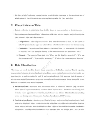 D
R
A
F
T
ˆ Big Data is full of challenges, ranging from the technical to the conceptual to the operational, any of
which can derail the ability to discover value and leverage what Big Data is all about.
2 Characteristics of Data
ˆ Data is a collection of details in the form of either figures or texts or symbols, or descriptions etc.
ˆ Data contains raw figures and facts. Information unlike data provides insights analyzed through the
data collected. Data has 3 characteristics:
1. Composition:— The composition of data deals with the structure of data, i.e; the sources of
data, the granularity, the types and nature of data as to whether it is static or real time streaming.
2. Condition:—The condition of data deals with the state of data, i.e; “Can one use this data as is
for analysis?” or “Does it require cleaning for further enhancement and enrichment?” data?”
3. Context:— The context of data deals with “Where has this data been generated?”. “Why was
this data generated?”, “How sensitive is this data?”,“What are the events associated with this”.
3 Data Classification
The volume and overall size of the data set is only one portion of the Big Data equation. There is a growing
consensus that both semi-structured and unstructured data sources contain business-critical information and
must therefore be made accessible for both BI and operational needs. It is also clear that the amount of
relevant unstructured business data is not only growing but will continue to grow for the foreseeable future.
Data can be classified under several categories:
1. Structured data:—Structured data are normally found in traditional databases (SQL or others)
where data are organized into tables based on defined business rules. Structured data usually prove
to be the easiest type of data to work with, simply because the data are defined and indexed, making
access and filtering easier. For example, Database, Spread sheets, OLTP systems.
2. Semi-structured data:—Sem-istructured data fall between unstructured and structured data. Semi-
structured data do not have a formal structure like a database with tables and relationships. However,
unlike unstructured data, semi-structured data have tags or other markers to separate the elements
and provide a hierarchy of records and fields, which define the data. For example, XML, JSON, E-mail.
7
 