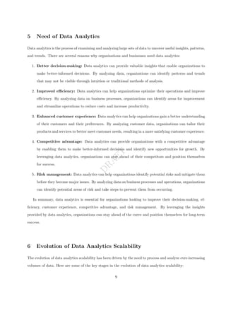 D
R
A
F
T
5 Need of Data Analytics
Data analytics is the process of examining and analyzing large sets of data to uncover useful insights, patterns,
and trends. There are several reasons why organizations and businesses need data analytics:
1. Better decision-making: Data analytics can provide valuable insights that enable organizations to
make better-informed decisions. By analyzing data, organizations can identify patterns and trends
that may not be visible through intuition or traditional methods of analysis.
2. Improved efficiency: Data analytics can help organizations optimize their operations and improve
efficiency. By analyzing data on business processes, organizations can identify areas for improvement
and streamline operations to reduce costs and increase productivity.
3. Enhanced customer experience: Data analytics can help organizations gain a better understanding
of their customers and their preferences. By analyzing customer data, organizations can tailor their
products and services to better meet customer needs, resulting in a more satisfying customer experience.
4. Competitive advantage: Data analytics can provide organizations with a competitive advantage
by enabling them to make better-informed decisions and identify new opportunities for growth. By
leveraging data analytics, organizations can stay ahead of their competitors and position themselves
for success.
5. Risk management: Data analytics can help organizations identify potential risks and mitigate them
before they become major issues. By analyzing data on business processes and operations, organizations
can identify potential areas of risk and take steps to prevent them from occurring.
In summary, data analytics is essential for organizations looking to improve their decision-making, ef-
ficiency, customer experience, competitive advantage, and risk management. By leveraging the insights
provided by data analytics, organizations can stay ahead of the curve and position themselves for long-term
success.
6 Evolution of Data Analytics Scalability
The evolution of data analytics scalability has been driven by the need to process and analyze ever-increasing
volumes of data. Here are some of the key stages in the evolution of data analytics scalability:
9
 