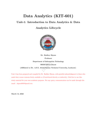 D
R
A
F
T
Data Analytics (KIT-601)
Unit-1: Introduction to Data Analytics & Data
Analytics Lifecycle
Dr. Radhey Shyam
Professor
Department of Information Technology
SRMCEM Lucknow
(Affiliated to Dr. A.P.J. Abdul Kalam Technical University, Lucknow)
Unit-1 has been prepared and compiled by Dr. Radhey Shyam, with grateful acknowledgment to those who
made their course contents freely available or (Contributed directly or indirectly). Feel free to use this
study material for your own academic purposes. For any query, communication can be made through this
email : shyam0058@gmail.com.
March 14, 2023
 
