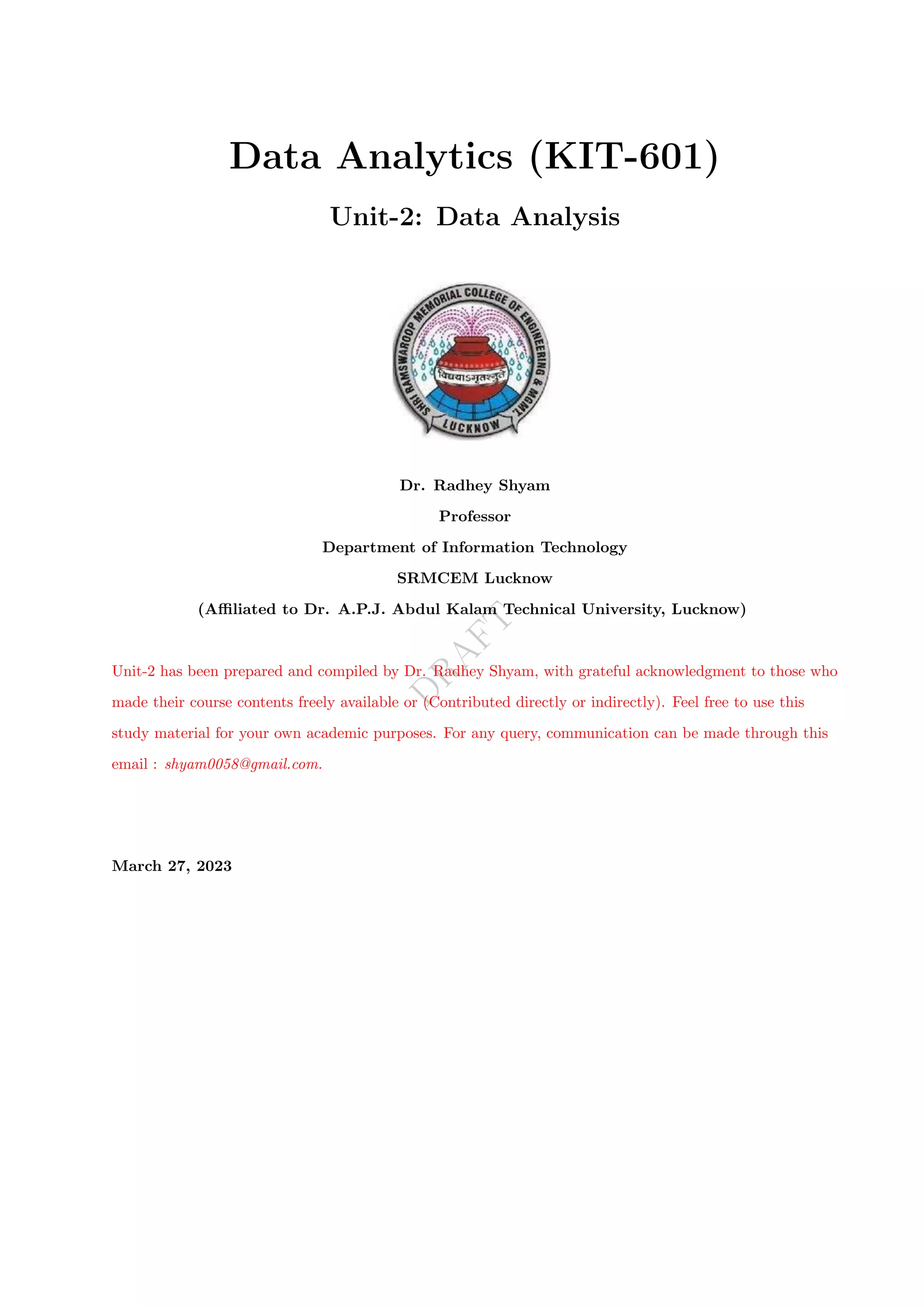D
R
A
F
T
Data Analytics (KIT-601)
Unit-2: Data Analysis
Dr. Radhey Shyam
Professor
Department of Information Technology
SRMCEM Lucknow
(Affiliated to Dr. A.P.J. Abdul Kalam Technical University, Lucknow)
Unit-2 has been prepared and compiled by Dr. Radhey Shyam, with grateful acknowledgment to those who
made their course contents freely available or (Contributed directly or indirectly). Feel free to use this
study material for your own academic purposes. For any query, communication can be made through this
email : shyam0058@gmail.com.
March 27, 2023
 