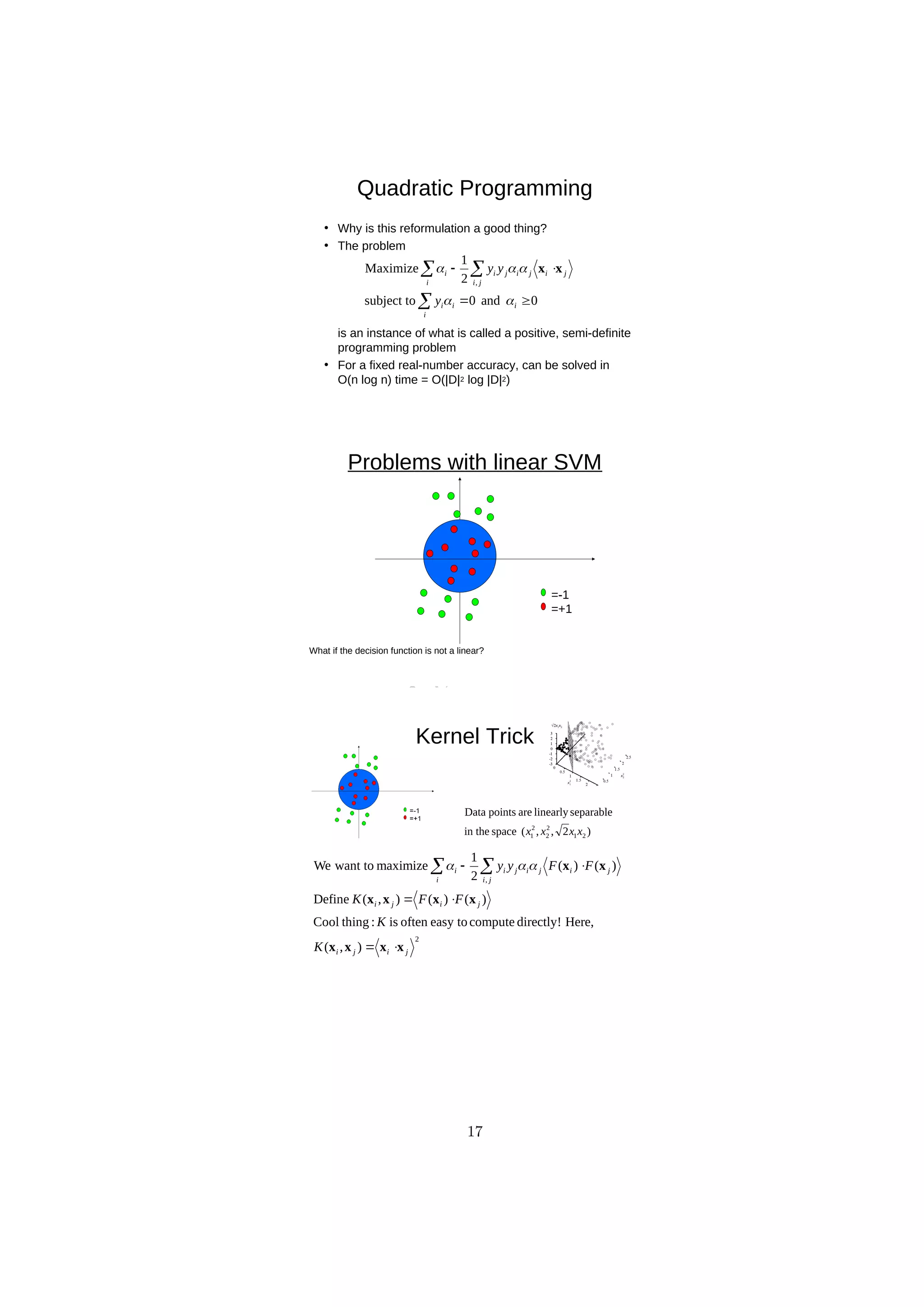 D
R
A
F
T
Quadratic Programming
• Why is this reformulation a good thing?
• The problem
is an instance of what is called a positive, semi-definite
programming problem
• For a fixed real-number accuracy, can be solved in
O(n log n) time = O(|D|2 log |D|2)
0
and
0
subject to
2
1
Maximize
,





 
i
i
i
i
i j
i
j
i
j
i
j
i
i
y
y
y




 x
x
Problems with linear SVM
=-1
=+1
What if the decision function is not a linear?
Kernel Trick
)
2
,
,
(
space
in the
separable
linearly
are
points
Data
2
1
2
2
2
1 x
x
x
x
2
,
)
,
(
Here,
directly!
compute
easy to
often
is
:
thing
Cool
)
(
)
(
)
,
(
Define
)
(
)
(
2
1
maximize
want to
We
j
i
j
i
j
i
j
i
i j
i
j
i
j
i
j
i
i
K
K
F
F
K
F
F
y
y
x
x
x
x
x
x
x
x
x
x






  


17
 