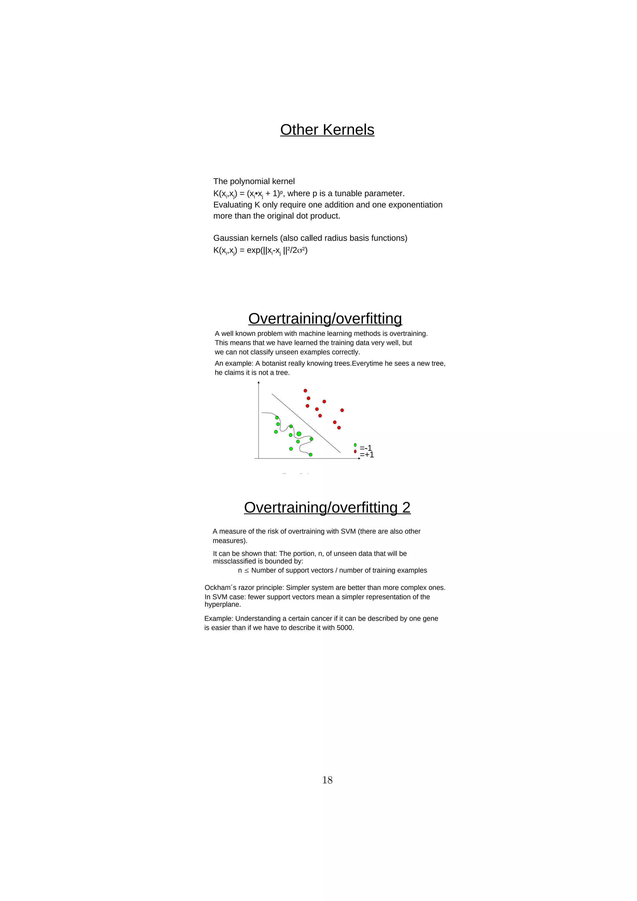 D
R
A
F
T
Other Kernels
The polynomial kernel
K(xi,xj) = (xi•xj + 1)p
, where p is a tunable parameter.
Evaluating K only require one addition and one exponentiation
more than the original dot product.
Gaussian kernels (also called radius basis functions)
K(xi,xj) = exp(||xi-xj ||2
/22
)
Overtraining/overfitting
=-1
=+1
An example: A botanist really knowing trees.Everytime he sees a new tree,
he claims it is not a tree.
A well known problem with machine learning methods is overtraining.
This means that we have learned the training data very well, but
we can not classify unseen examples correctly.
Overtraining/overfitting 2
It can be shown that: The portion, n, of unseen data that will be
missclassified is bounded by:
n  Number of support vectors / number of training examples
A measure of the risk of overtraining with SVM (there are also other
measures).
Ockham´s razor principle: Simpler system are better than more complex ones.
In SVM case: fewer support vectors mean a simpler representation of the
hyperplane.
Example: Understanding a certain cancer if it can be described by one gene
is easier than if we have to describe it with 5000.
18
 