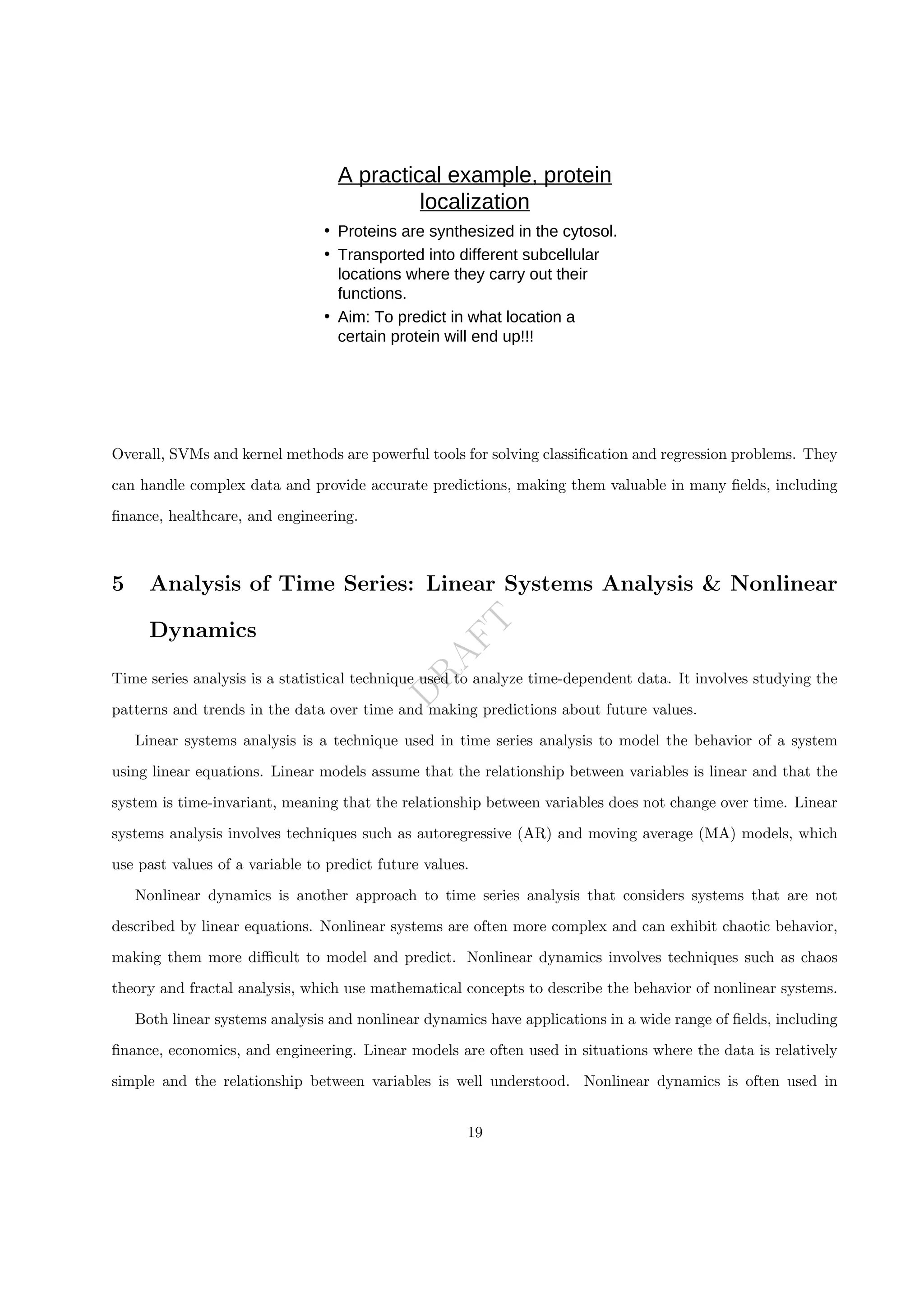 D
R
A
F
T
A practical example, protein
localization
• Proteins are synthesized in the cytosol.
• Transported into different subcellular
locations where they carry out their
functions.
• Aim: To predict in what location a
certain protein will end up!!!
Overall, SVMs and kernel methods are powerful tools for solving classification and regression problems. They
can handle complex data and provide accurate predictions, making them valuable in many fields, including
finance, healthcare, and engineering.
5 Analysis of Time Series: Linear Systems Analysis & Nonlinear
Dynamics
Time series analysis is a statistical technique used to analyze time-dependent data. It involves studying the
patterns and trends in the data over time and making predictions about future values.
Linear systems analysis is a technique used in time series analysis to model the behavior of a system
using linear equations. Linear models assume that the relationship between variables is linear and that the
system is time-invariant, meaning that the relationship between variables does not change over time. Linear
systems analysis involves techniques such as autoregressive (AR) and moving average (MA) models, which
use past values of a variable to predict future values.
Nonlinear dynamics is another approach to time series analysis that considers systems that are not
described by linear equations. Nonlinear systems are often more complex and can exhibit chaotic behavior,
making them more difficult to model and predict. Nonlinear dynamics involves techniques such as chaos
theory and fractal analysis, which use mathematical concepts to describe the behavior of nonlinear systems.
Both linear systems analysis and nonlinear dynamics have applications in a wide range of fields, including
finance, economics, and engineering. Linear models are often used in situations where the data is relatively
simple and the relationship between variables is well understood. Nonlinear dynamics is often used in
19
 