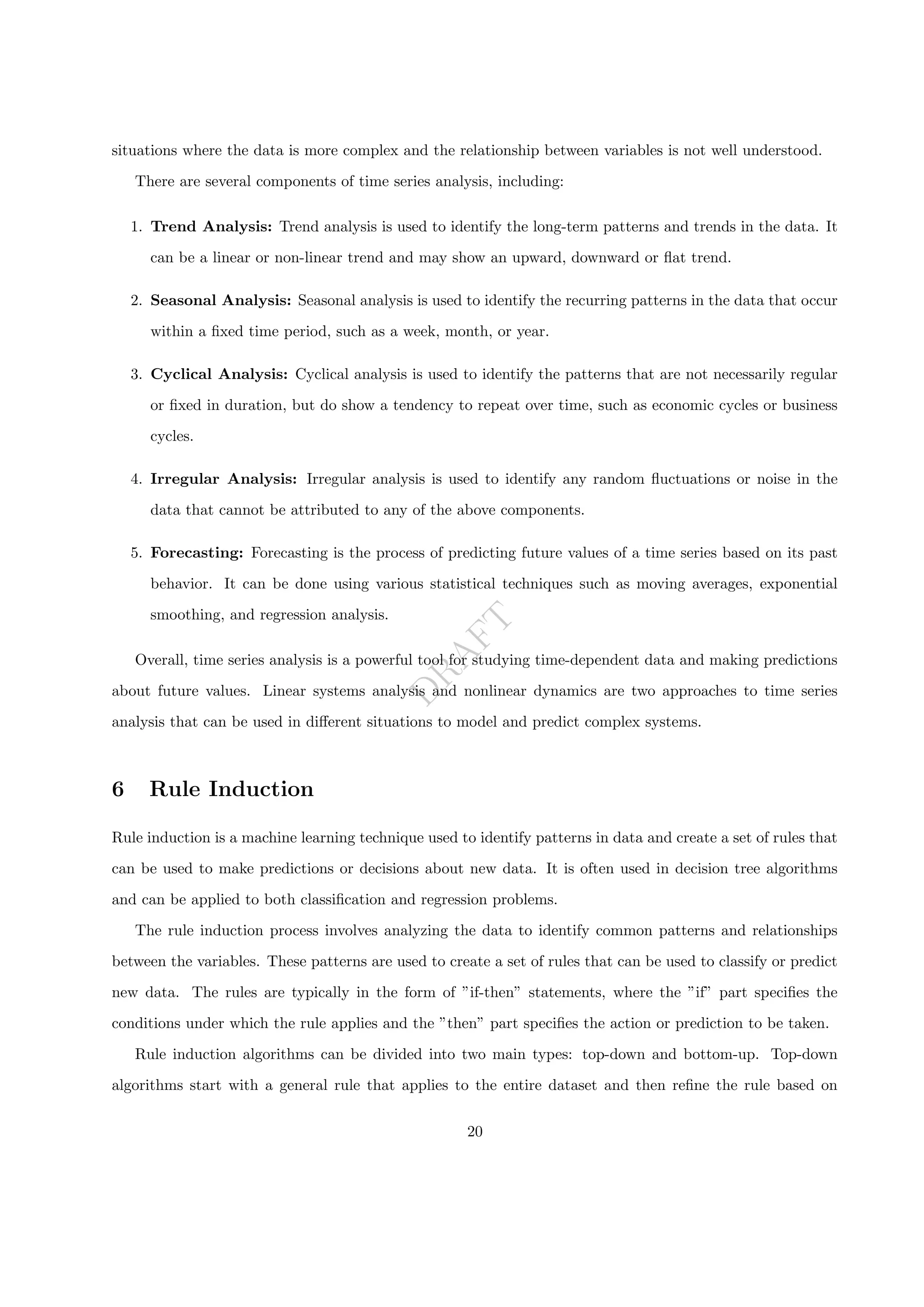 D
R
A
F
T
situations where the data is more complex and the relationship between variables is not well understood.
There are several components of time series analysis, including:
1. Trend Analysis: Trend analysis is used to identify the long-term patterns and trends in the data. It
can be a linear or non-linear trend and may show an upward, downward or flat trend.
2. Seasonal Analysis: Seasonal analysis is used to identify the recurring patterns in the data that occur
within a fixed time period, such as a week, month, or year.
3. Cyclical Analysis: Cyclical analysis is used to identify the patterns that are not necessarily regular
or fixed in duration, but do show a tendency to repeat over time, such as economic cycles or business
cycles.
4. Irregular Analysis: Irregular analysis is used to identify any random fluctuations or noise in the
data that cannot be attributed to any of the above components.
5. Forecasting: Forecasting is the process of predicting future values of a time series based on its past
behavior. It can be done using various statistical techniques such as moving averages, exponential
smoothing, and regression analysis.
Overall, time series analysis is a powerful tool for studying time-dependent data and making predictions
about future values. Linear systems analysis and nonlinear dynamics are two approaches to time series
analysis that can be used in different situations to model and predict complex systems.
6 Rule Induction
Rule induction is a machine learning technique used to identify patterns in data and create a set of rules that
can be used to make predictions or decisions about new data. It is often used in decision tree algorithms
and can be applied to both classification and regression problems.
The rule induction process involves analyzing the data to identify common patterns and relationships
between the variables. These patterns are used to create a set of rules that can be used to classify or predict
new data. The rules are typically in the form of ”if-then” statements, where the ”if” part specifies the
conditions under which the rule applies and the ”then” part specifies the action or prediction to be taken.
Rule induction algorithms can be divided into two main types: top-down and bottom-up. Top-down
algorithms start with a general rule that applies to the entire dataset and then refine the rule based on
20
 