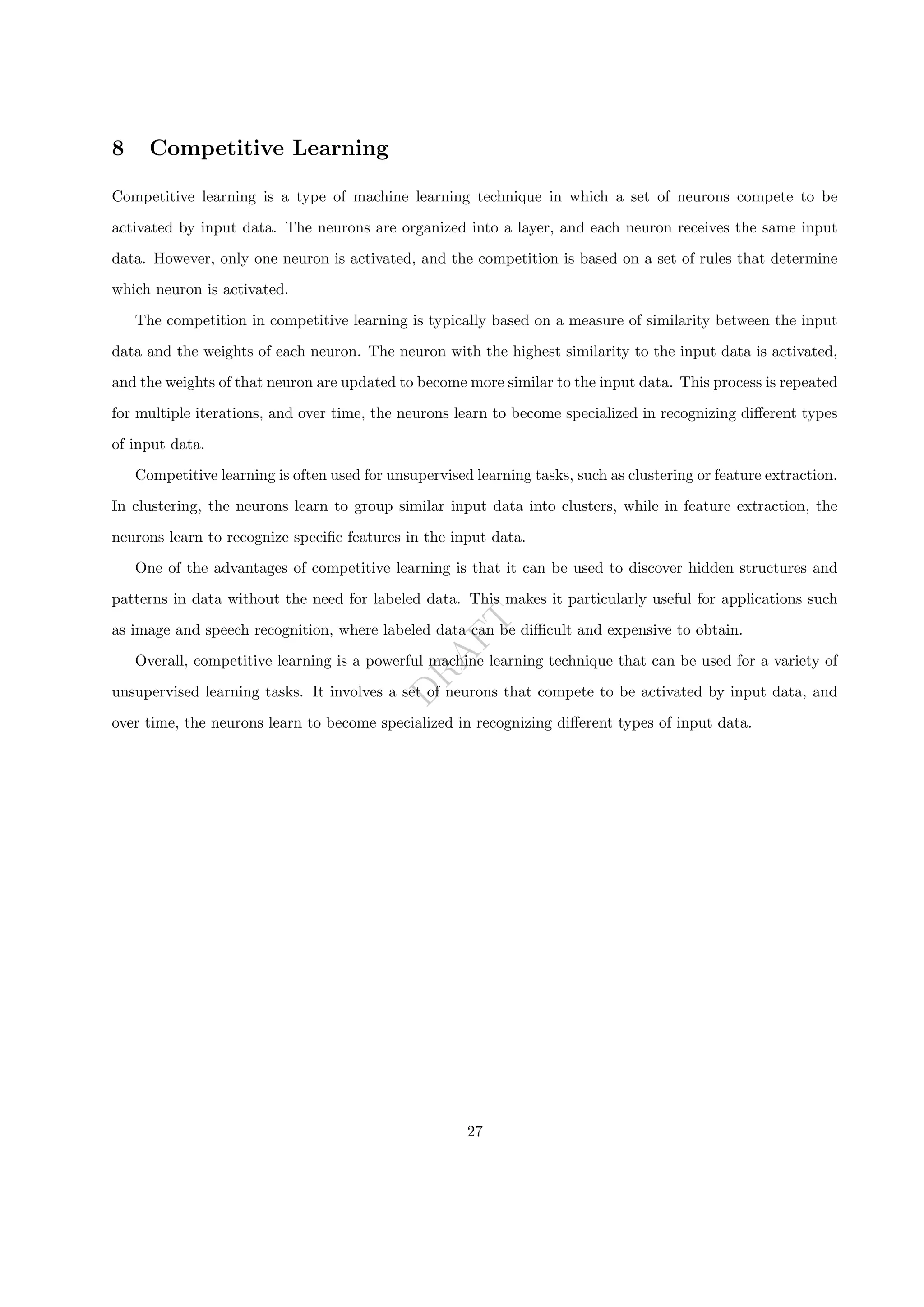 D
R
A
F
T
8 Competitive Learning
Competitive learning is a type of machine learning technique in which a set of neurons compete to be
activated by input data. The neurons are organized into a layer, and each neuron receives the same input
data. However, only one neuron is activated, and the competition is based on a set of rules that determine
which neuron is activated.
The competition in competitive learning is typically based on a measure of similarity between the input
data and the weights of each neuron. The neuron with the highest similarity to the input data is activated,
and the weights of that neuron are updated to become more similar to the input data. This process is repeated
for multiple iterations, and over time, the neurons learn to become specialized in recognizing different types
of input data.
Competitive learning is often used for unsupervised learning tasks, such as clustering or feature extraction.
In clustering, the neurons learn to group similar input data into clusters, while in feature extraction, the
neurons learn to recognize specific features in the input data.
One of the advantages of competitive learning is that it can be used to discover hidden structures and
patterns in data without the need for labeled data. This makes it particularly useful for applications such
as image and speech recognition, where labeled data can be difficult and expensive to obtain.
Overall, competitive learning is a powerful machine learning technique that can be used for a variety of
unsupervised learning tasks. It involves a set of neurons that compete to be activated by input data, and
over time, the neurons learn to become specialized in recognizing different types of input data.
27
 