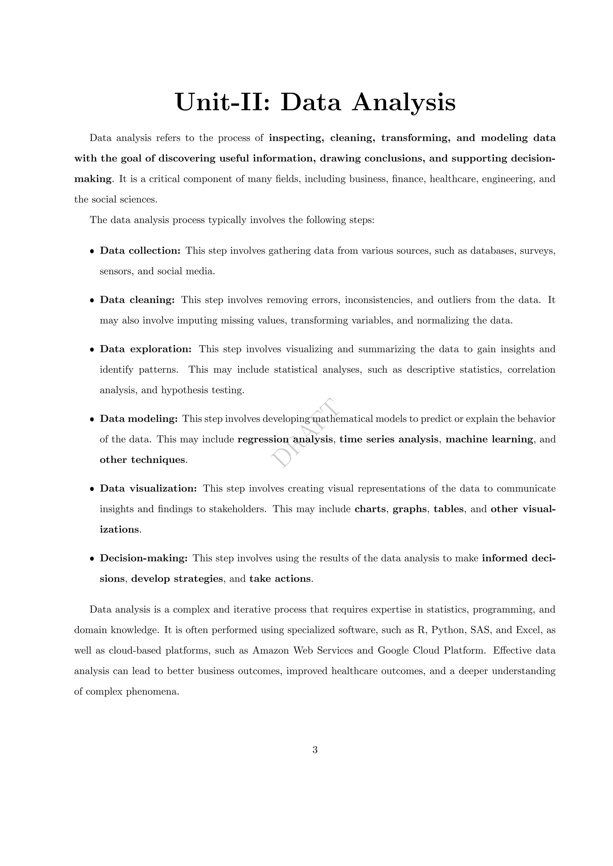D
R
A
F
T
Unit-II: Data Analysis
Data analysis refers to the process of inspecting, cleaning, transforming, and modeling data
with the goal of discovering useful information, drawing conclusions, and supporting decision-
making. It is a critical component of many fields, including business, finance, healthcare, engineering, and
the social sciences.
The data analysis process typically involves the following steps:
ˆ Data collection: This step involves gathering data from various sources, such as databases, surveys,
sensors, and social media.
ˆ Data cleaning: This step involves removing errors, inconsistencies, and outliers from the data. It
may also involve imputing missing values, transforming variables, and normalizing the data.
ˆ Data exploration: This step involves visualizing and summarizing the data to gain insights and
identify patterns. This may include statistical analyses, such as descriptive statistics, correlation
analysis, and hypothesis testing.
ˆ Data modeling: This step involves developing mathematical models to predict or explain the behavior
of the data. This may include regression analysis, time series analysis, machine learning, and
other techniques.
ˆ Data visualization: This step involves creating visual representations of the data to communicate
insights and findings to stakeholders. This may include charts, graphs, tables, and other visual-
izations.
ˆ Decision-making: This step involves using the results of the data analysis to make informed deci-
sions, develop strategies, and take actions.
Data analysis is a complex and iterative process that requires expertise in statistics, programming, and
domain knowledge. It is often performed using specialized software, such as R, Python, SAS, and Excel, as
well as cloud-based platforms, such as Amazon Web Services and Google Cloud Platform. Effective data
analysis can lead to better business outcomes, improved healthcare outcomes, and a deeper understanding
of complex phenomena.
3
 