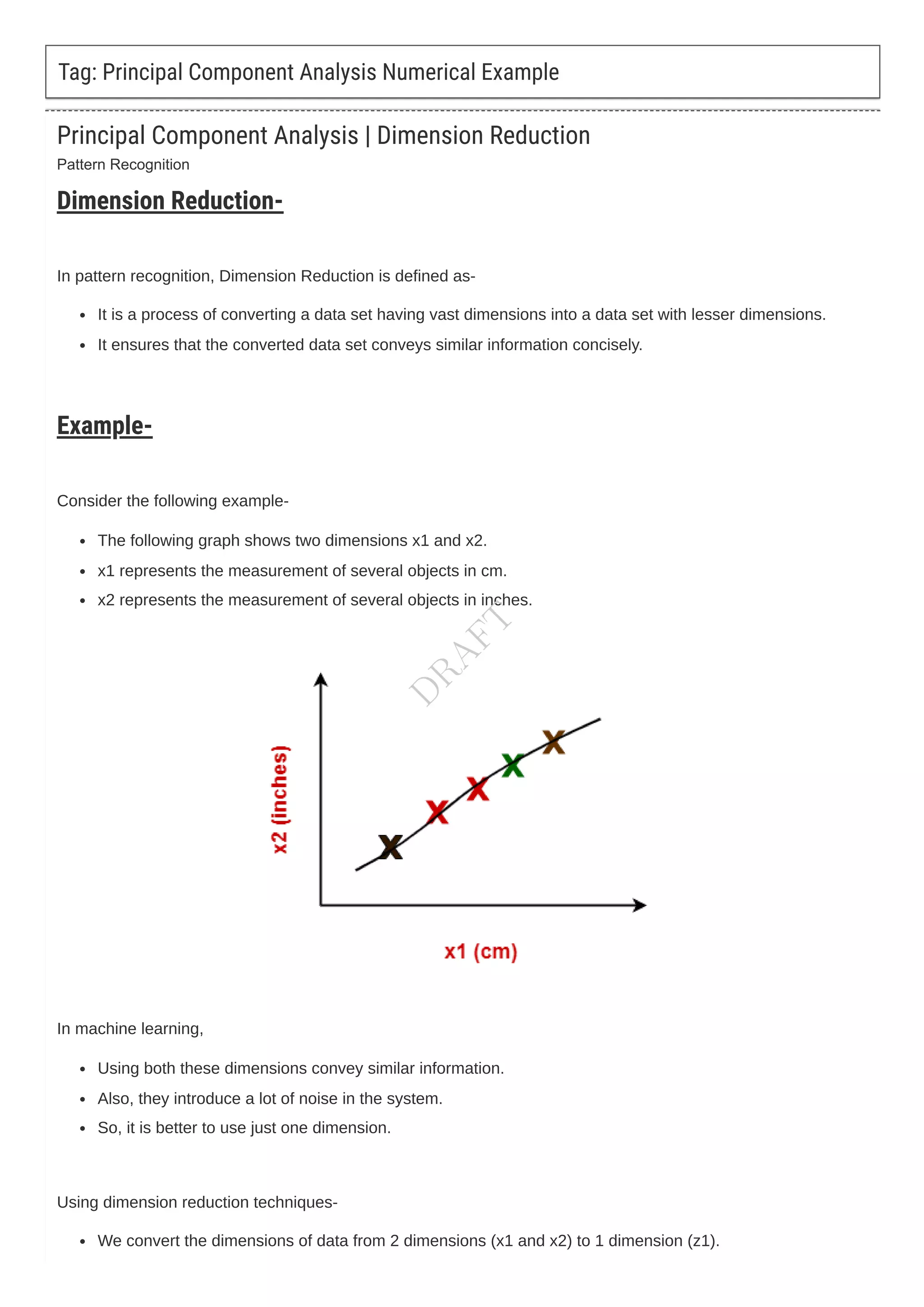 Pattern Recognition
Tag: Principal Component Analysis Numerical Example
Principal Component Analysis | Dimension Reduction
Dimension Reduction-
In pattern recognition, Dimension Reduction is defined as-
It is a process of converting a data set having vast dimensions into a data set with lesser dimensions.
It ensures that the converted data set conveys similar information concisely.
Example-
Consider the following example-
The following graph shows two dimensions x1 and x2.
x1 represents the measurement of several objects in cm.
x2 represents the measurement of several objects in inches.
In machine learning,
Using both these dimensions convey similar information.
Also, they introduce a lot of noise in the system.
So, it is better to use just one dimension.
Using dimension reduction techniques-
We convert the dimensions of data from 2 dimensions (x1 and x2) to 1 dimension (z1).
D
R
A
F
T
 