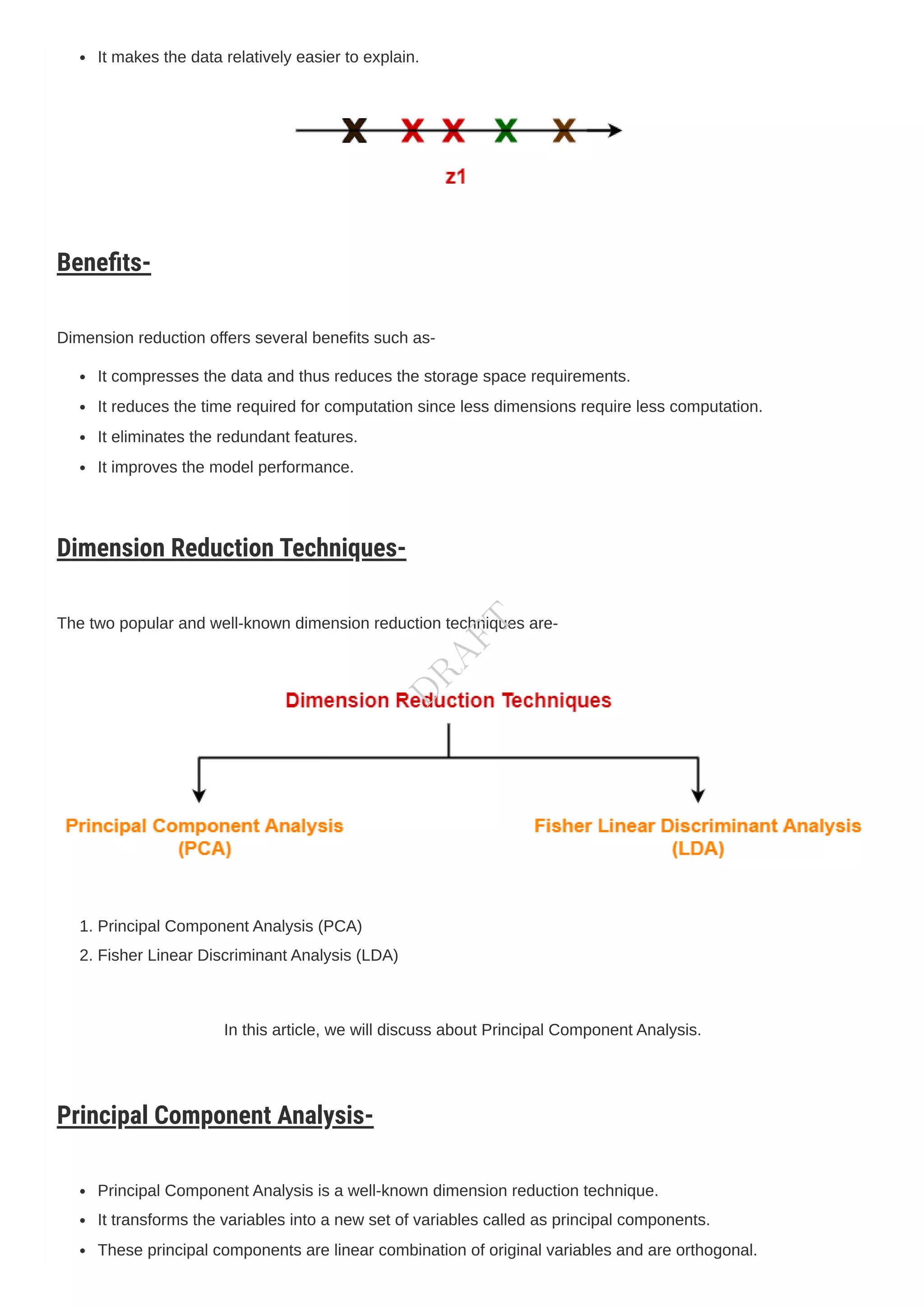 It makes the data relatively easier to explain.
Benefits-
Dimension reduction offers several benefits such as-
It compresses the data and thus reduces the storage space requirements.
It reduces the time required for computation since less dimensions require less computation.
It eliminates the redundant features.
It improves the model performance.
Dimension Reduction Techniques-
The two popular and well-known dimension reduction techniques are-
1. Principal ComponentAnalysis (PCA)
2. Fisher Linear DiscriminantAnalysis (LDA)
In this article, we will discuss about Principal ComponentAnalysis.
Principal Component Analysis-
Principal ComponentAnalysis is a well-known dimension reduction technique.
It transforms the variables into a new set of variables called as principal components.
These principal components are linear combination of original variables and are orthogonal.
D
R
A
F
T
 