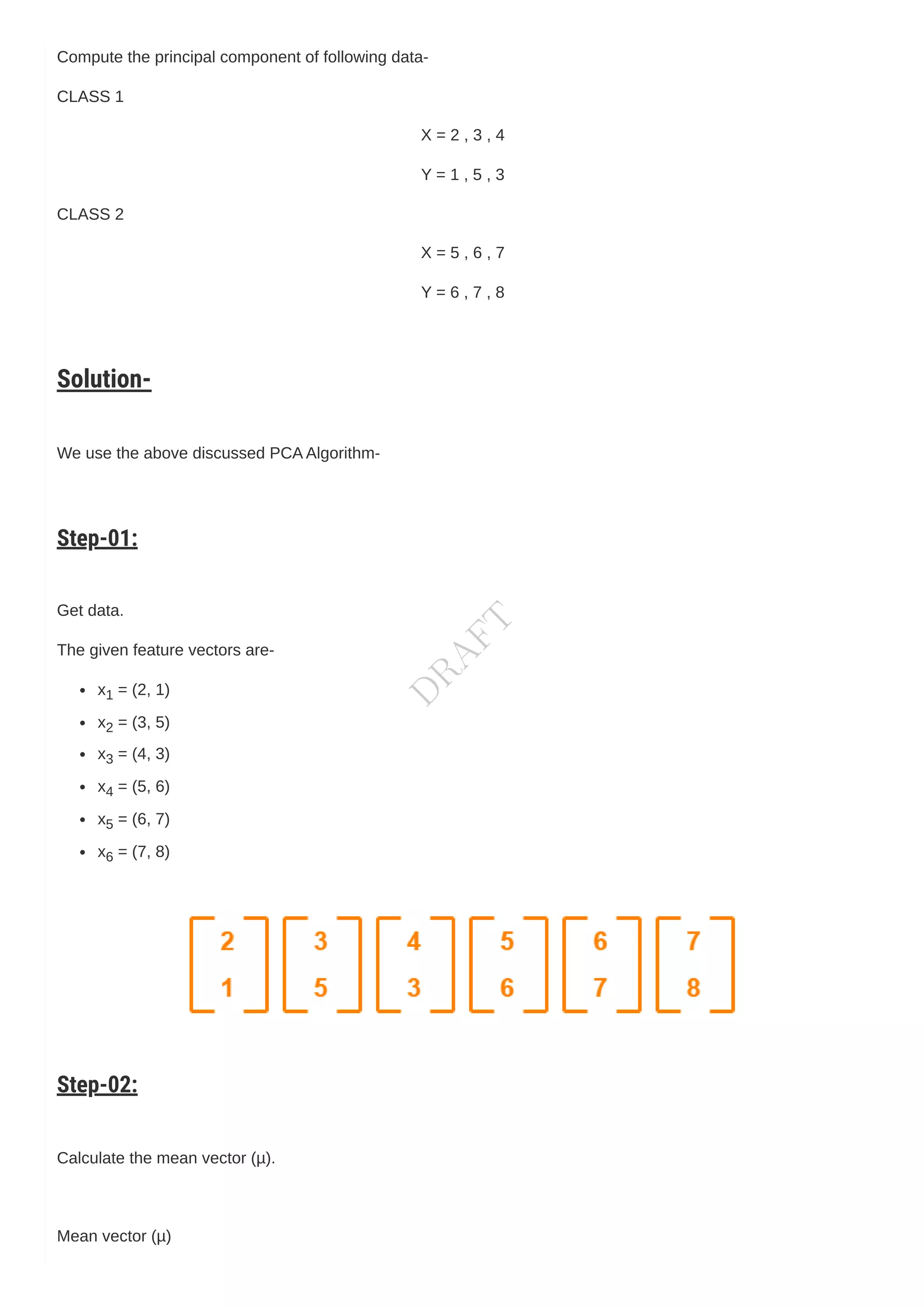 Compute the principal component of following data-
CLASS 1
X = 2 , 3 , 4
Y = 1 , 5 , 3
CLASS 2
X = 5 , 6 , 7
Y = 6 , 7 , 8
Solution-
We use the above discussed PCAAlgorithm-
Step-01:
Get data.
The given feature vectors are-
x1 = (2, 1)
x2 = (3, 5)
x3 = (4, 3)
x4 = (5, 6)
x5 = (6, 7)
x6 = (7, 8)
Step-02:
Calculate the mean vector (µ).
Mean vector (µ)
D
R
A
F
T
 