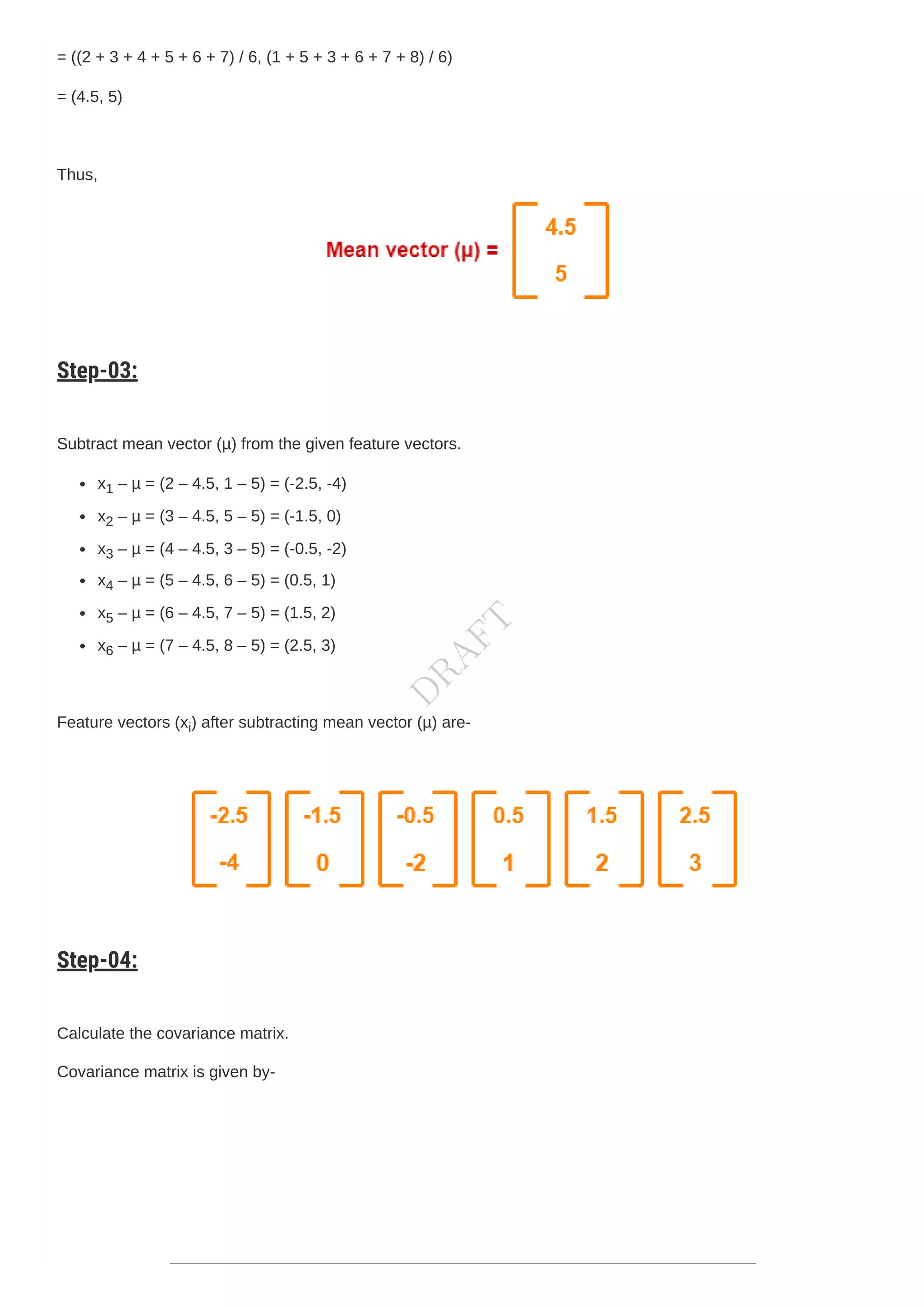 = ((2 + 3 + 4 + 5 + 6 + 7) / 6, (1 + 5 + 3 + 6 + 7 + 8) / 6)
= (4.5, 5)
Thus,
Step-03:
Subtract mean vector (µ) from the given feature vectors.
x1 – µ = (2 – 4.5, 1 – 5) = (-2.5, -4)
x2 – µ = (3 – 4.5, 5 – 5) = (-1.5, 0)
x3 – µ = (4 – 4.5, 3 – 5) = (-0.5, -2)
x4 – µ = (5 – 4.5, 6 – 5) = (0.5, 1)
x5 – µ = (6 – 4.5, 7 – 5) = (1.5, 2)
x6 – µ = (7 – 4.5, 8 – 5) = (2.5, 3)
Feature vectors (xi) after subtracting mean vector (µ) are-
Step-04:
Calculate the covariance matrix.
Covariance matrix is given by-
D
R
A
F
T
 