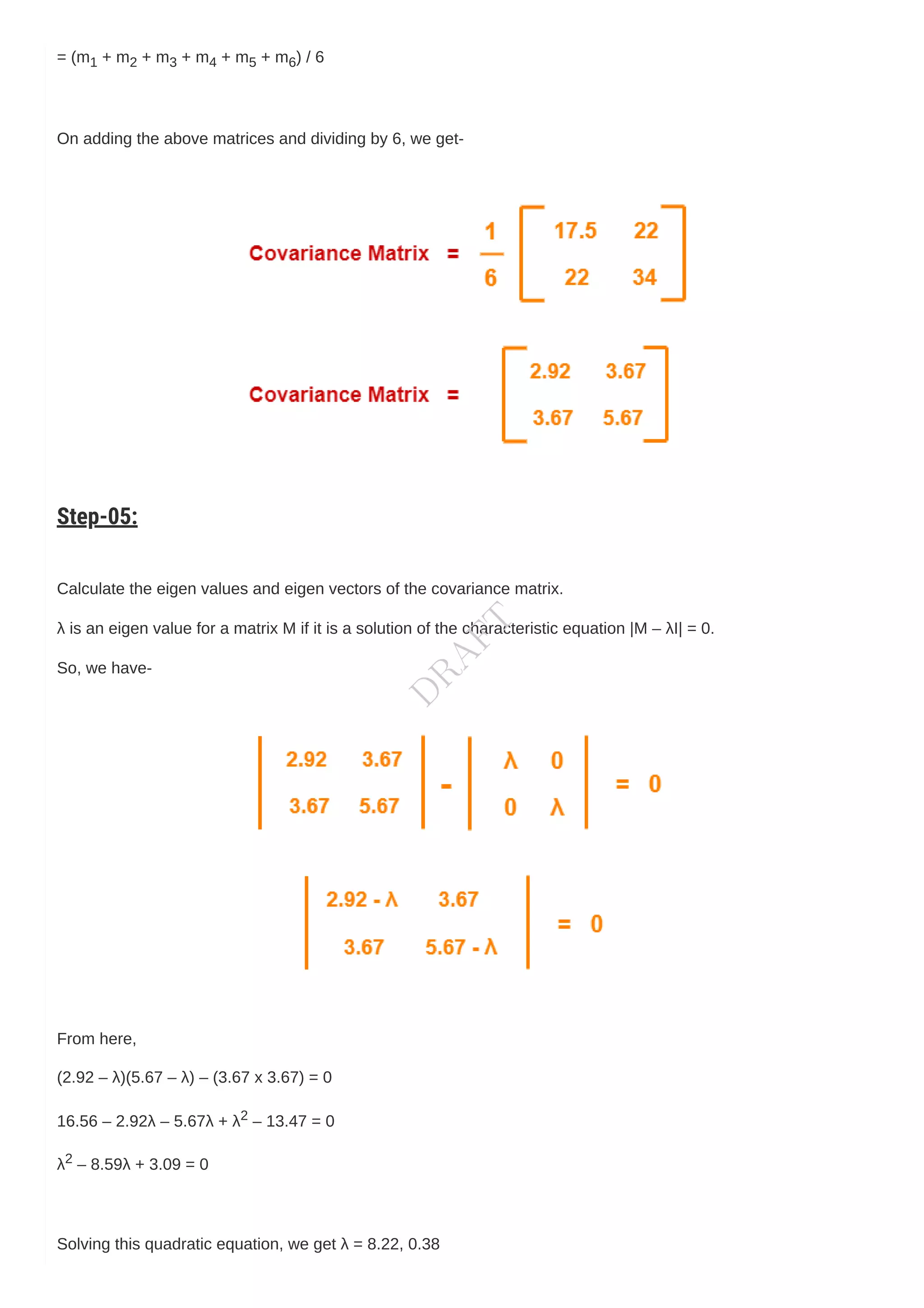= (m1 + m2 + m3 + m4 + m5 + m6) / 6
On adding the above matrices and dividing by 6, we get-
Step-05:
Calculate the eigen values and eigen vectors of the covariance matrix.
λ is an eigen value for a matrix M if it is a solution of the characteristic equation |M – λI| = 0.
So, we have-
From here,
(2.92 – λ)(5.67 – λ) – (3.67 x 3.67) = 0
16.56 – 2.92λ – 5.67λ + λ2 – 13.47 = 0
λ2 – 8.59λ + 3.09 = 0
Solving this quadratic equation, we get λ = 8.22, 0.38
D
R
A
F
T
 
