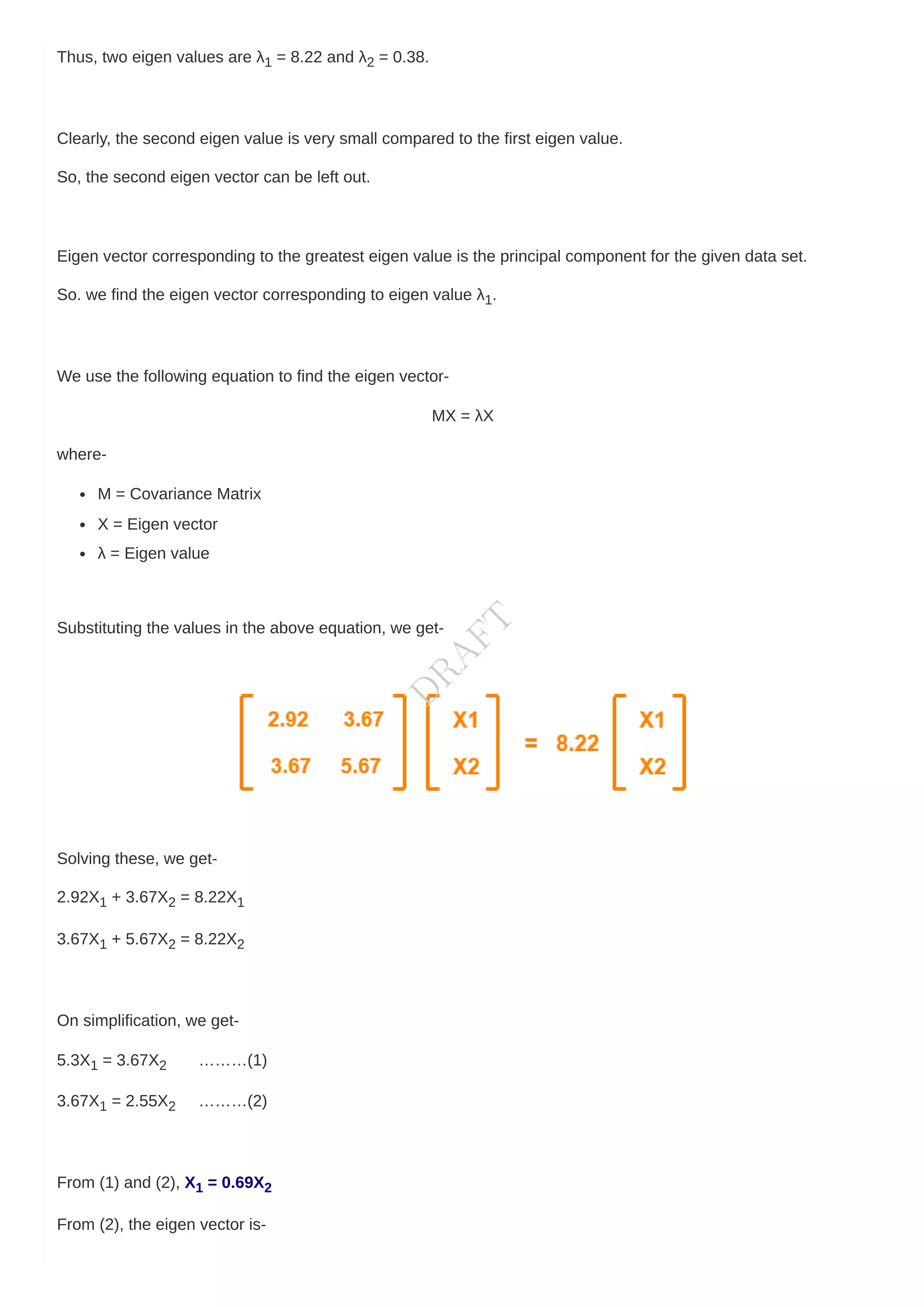 Thus, two eigen values are λ1 = 8.22 and λ2 = 0.38.
Clearly, the second eigen value is very small compared to the first eigen value.
So, the second eigen vector can be left out.
Eigen vector corresponding to the greatest eigen value is the principal component for the given data set.
So. we find the eigen vector corresponding to eigen value λ1.
We use the following equation to find the eigen vector-
MX = λX
where-
M = Covariance Matrix
X = Eigen vector
λ = Eigen value
Substituting the values in the above equation, we get-
Solving these, we get-
2.92X1 + 3.67X2 = 8.22X1
3.67X1 + 5.67X2 = 8.22X2
On simplification, we get-
5.3X1 = 3.67X2 ………(1)
3.67X1 = 2.55X2 ………(2)
From (1) and (2), X1 = 0.69X2
From (2), the eigen vector is-
D
R
A
F
T
 