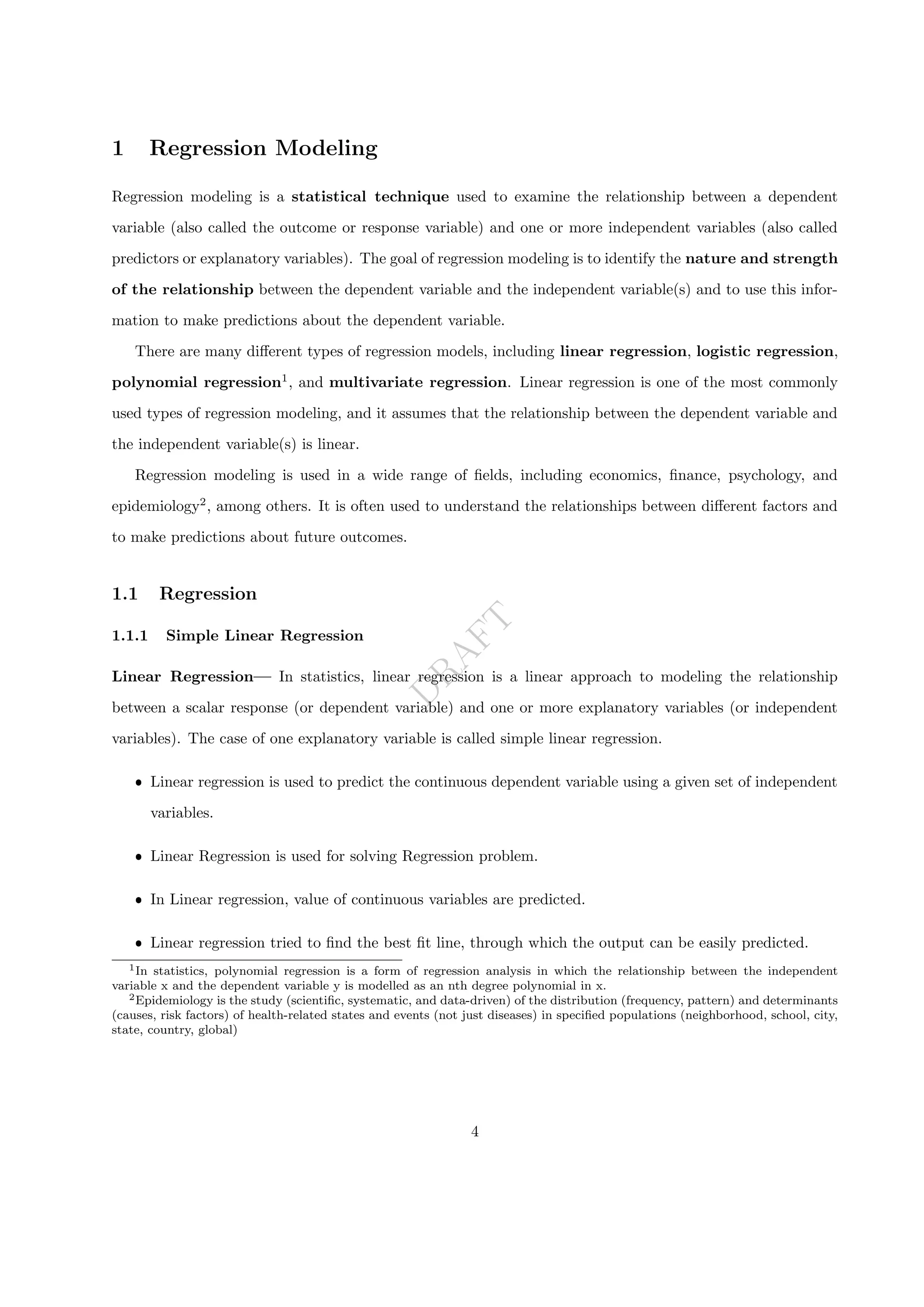D
R
A
F
T
1 Regression Modeling
Regression modeling is a statistical technique used to examine the relationship between a dependent
variable (also called the outcome or response variable) and one or more independent variables (also called
predictors or explanatory variables). The goal of regression modeling is to identify the nature and strength
of the relationship between the dependent variable and the independent variable(s) and to use this infor-
mation to make predictions about the dependent variable.
There are many different types of regression models, including linear regression, logistic regression,
polynomial regression1
, and multivariate regression. Linear regression is one of the most commonly
used types of regression modeling, and it assumes that the relationship between the dependent variable and
the independent variable(s) is linear.
Regression modeling is used in a wide range of fields, including economics, finance, psychology, and
epidemiology2
, among others. It is often used to understand the relationships between different factors and
to make predictions about future outcomes.
1.1 Regression
1.1.1 Simple Linear Regression
Linear Regression— In statistics, linear regression is a linear approach to modeling the relationship
between a scalar response (or dependent variable) and one or more explanatory variables (or independent
variables). The case of one explanatory variable is called simple linear regression.
ˆ Linear regression is used to predict the continuous dependent variable using a given set of independent
variables.
ˆ Linear Regression is used for solving Regression problem.
ˆ In Linear regression, value of continuous variables are predicted.
ˆ Linear regression tried to find the best fit line, through which the output can be easily predicted.
1In statistics, polynomial regression is a form of regression analysis in which the relationship between the independent
variable x and the dependent variable y is modelled as an nth degree polynomial in x.
2Epidemiology is the study (scientific, systematic, and data-driven) of the distribution (frequency, pattern) and determinants
(causes, risk factors) of health-related states and events (not just diseases) in specified populations (neighborhood, school, city,
state, country, global)
4
 