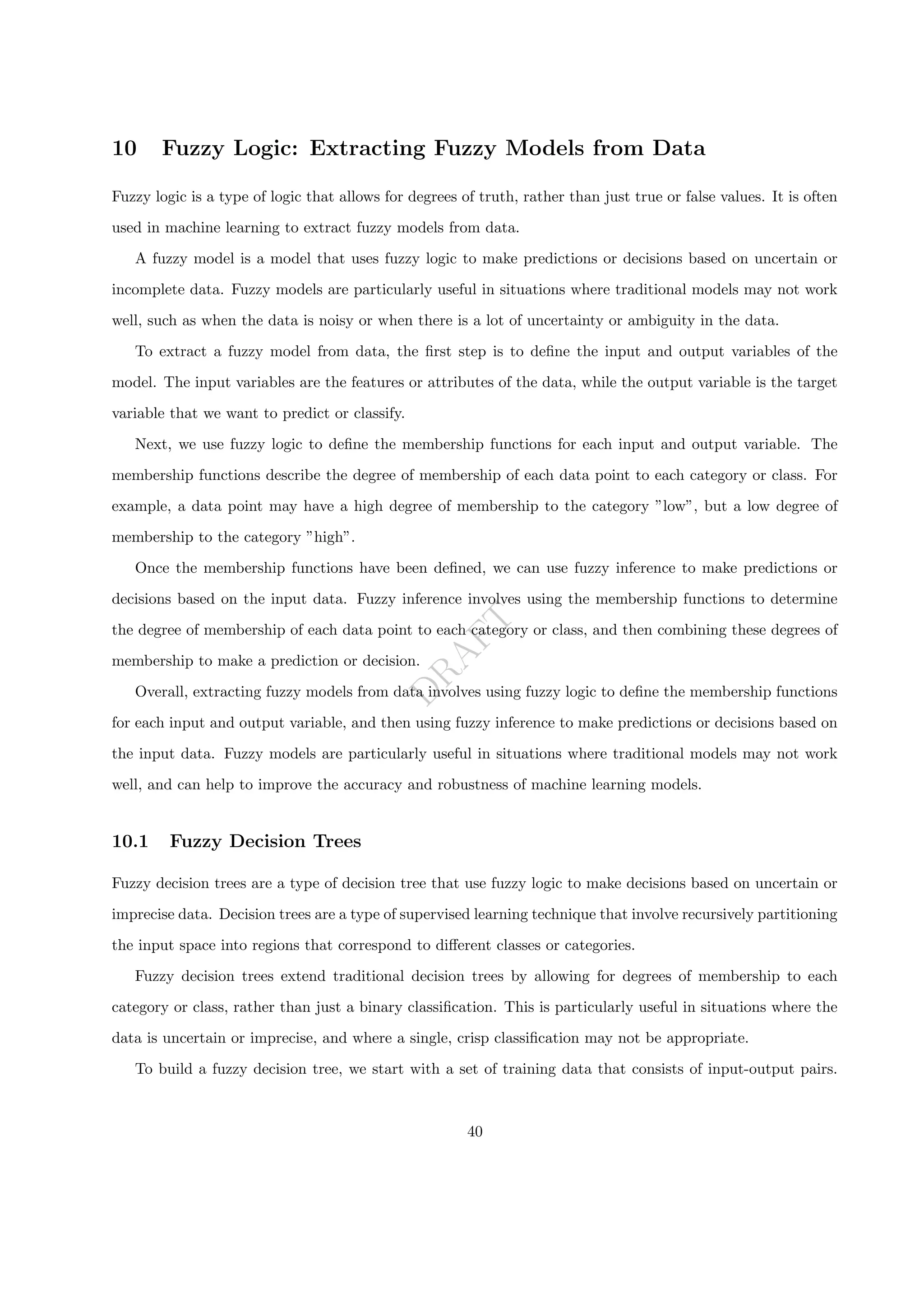 D
R
A
F
T
10 Fuzzy Logic: Extracting Fuzzy Models from Data
Fuzzy logic is a type of logic that allows for degrees of truth, rather than just true or false values. It is often
used in machine learning to extract fuzzy models from data.
A fuzzy model is a model that uses fuzzy logic to make predictions or decisions based on uncertain or
incomplete data. Fuzzy models are particularly useful in situations where traditional models may not work
well, such as when the data is noisy or when there is a lot of uncertainty or ambiguity in the data.
To extract a fuzzy model from data, the first step is to define the input and output variables of the
model. The input variables are the features or attributes of the data, while the output variable is the target
variable that we want to predict or classify.
Next, we use fuzzy logic to define the membership functions for each input and output variable. The
membership functions describe the degree of membership of each data point to each category or class. For
example, a data point may have a high degree of membership to the category ”low”, but a low degree of
membership to the category ”high”.
Once the membership functions have been defined, we can use fuzzy inference to make predictions or
decisions based on the input data. Fuzzy inference involves using the membership functions to determine
the degree of membership of each data point to each category or class, and then combining these degrees of
membership to make a prediction or decision.
Overall, extracting fuzzy models from data involves using fuzzy logic to define the membership functions
for each input and output variable, and then using fuzzy inference to make predictions or decisions based on
the input data. Fuzzy models are particularly useful in situations where traditional models may not work
well, and can help to improve the accuracy and robustness of machine learning models.
10.1 Fuzzy Decision Trees
Fuzzy decision trees are a type of decision tree that use fuzzy logic to make decisions based on uncertain or
imprecise data. Decision trees are a type of supervised learning technique that involve recursively partitioning
the input space into regions that correspond to different classes or categories.
Fuzzy decision trees extend traditional decision trees by allowing for degrees of membership to each
category or class, rather than just a binary classification. This is particularly useful in situations where the
data is uncertain or imprecise, and where a single, crisp classification may not be appropriate.
To build a fuzzy decision tree, we start with a set of training data that consists of input-output pairs.
40
 