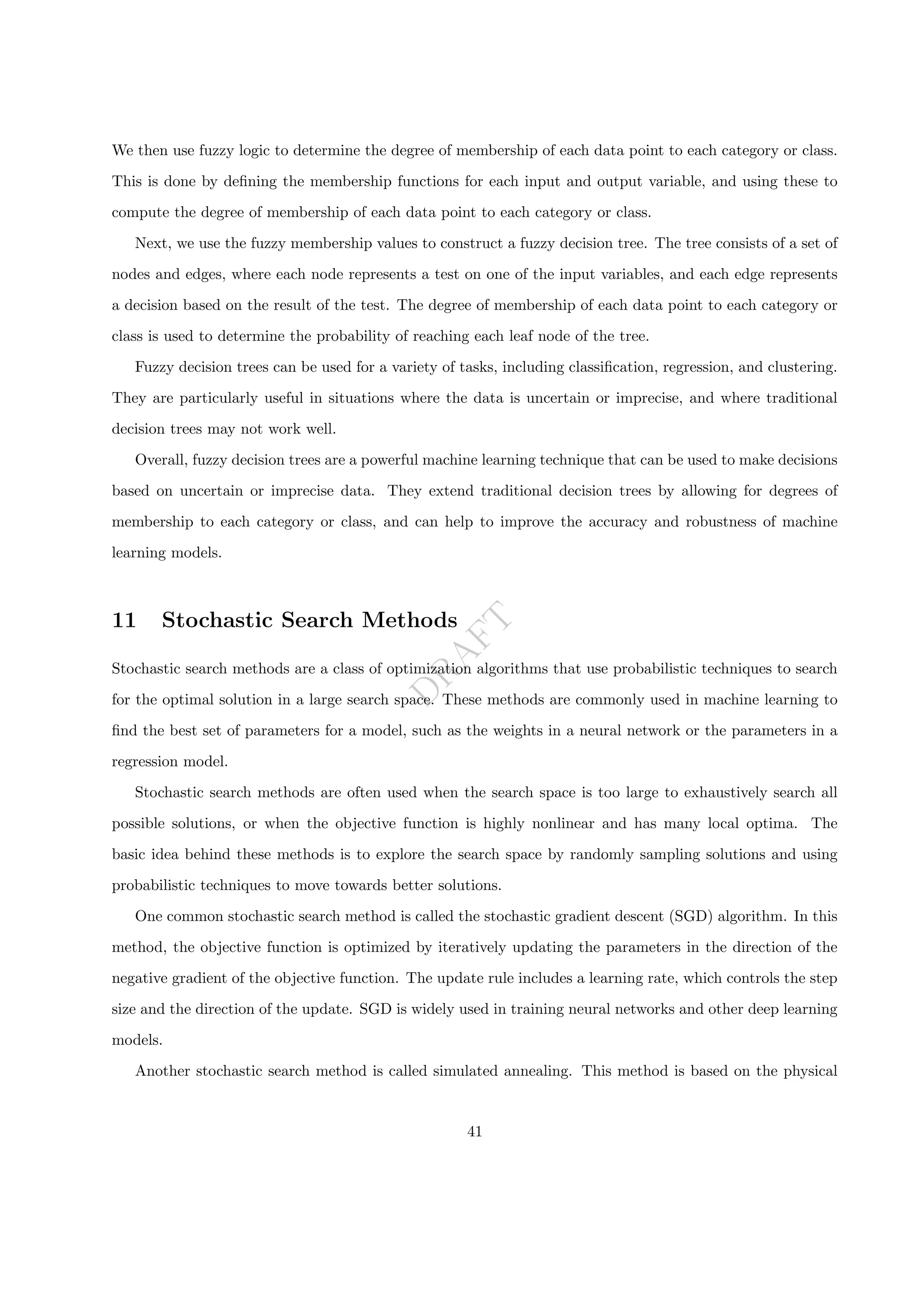 D
R
A
F
T
We then use fuzzy logic to determine the degree of membership of each data point to each category or class.
This is done by defining the membership functions for each input and output variable, and using these to
compute the degree of membership of each data point to each category or class.
Next, we use the fuzzy membership values to construct a fuzzy decision tree. The tree consists of a set of
nodes and edges, where each node represents a test on one of the input variables, and each edge represents
a decision based on the result of the test. The degree of membership of each data point to each category or
class is used to determine the probability of reaching each leaf node of the tree.
Fuzzy decision trees can be used for a variety of tasks, including classification, regression, and clustering.
They are particularly useful in situations where the data is uncertain or imprecise, and where traditional
decision trees may not work well.
Overall, fuzzy decision trees are a powerful machine learning technique that can be used to make decisions
based on uncertain or imprecise data. They extend traditional decision trees by allowing for degrees of
membership to each category or class, and can help to improve the accuracy and robustness of machine
learning models.
11 Stochastic Search Methods
Stochastic search methods are a class of optimization algorithms that use probabilistic techniques to search
for the optimal solution in a large search space. These methods are commonly used in machine learning to
find the best set of parameters for a model, such as the weights in a neural network or the parameters in a
regression model.
Stochastic search methods are often used when the search space is too large to exhaustively search all
possible solutions, or when the objective function is highly nonlinear and has many local optima. The
basic idea behind these methods is to explore the search space by randomly sampling solutions and using
probabilistic techniques to move towards better solutions.
One common stochastic search method is called the stochastic gradient descent (SGD) algorithm. In this
method, the objective function is optimized by iteratively updating the parameters in the direction of the
negative gradient of the objective function. The update rule includes a learning rate, which controls the step
size and the direction of the update. SGD is widely used in training neural networks and other deep learning
models.
Another stochastic search method is called simulated annealing. This method is based on the physical
41
 