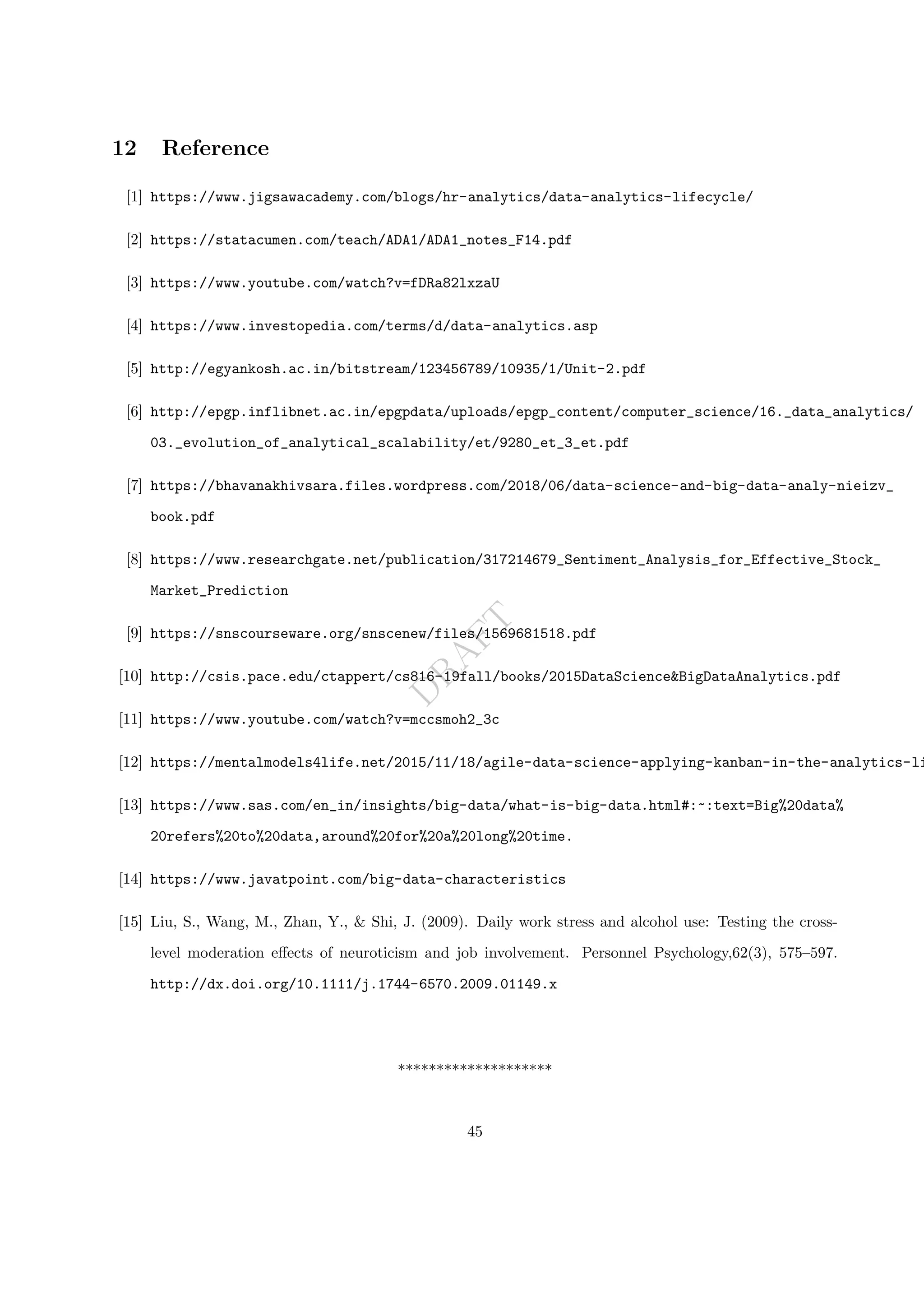 D
R
A
F
T
12 Reference
[1] https://www.jigsawacademy.com/blogs/hr-analytics/data-analytics-lifecycle/
[2] https://statacumen.com/teach/ADA1/ADA1_notes_F14.pdf
[3] https://www.youtube.com/watch?v=fDRa82lxzaU
[4] https://www.investopedia.com/terms/d/data-analytics.asp
[5] http://egyankosh.ac.in/bitstream/123456789/10935/1/Unit-2.pdf
[6] http://epgp.inflibnet.ac.in/epgpdata/uploads/epgp_content/computer_science/16._data_analytics/
03._evolution_of_analytical_scalability/et/9280_et_3_et.pdf
[7] https://bhavanakhivsara.files.wordpress.com/2018/06/data-science-and-big-data-analy-nieizv_
book.pdf
[8] https://www.researchgate.net/publication/317214679_Sentiment_Analysis_for_Effective_Stock_
Market_Prediction
[9] https://snscourseware.org/snscenew/files/1569681518.pdf
[10] http://csis.pace.edu/ctappert/cs816-19fall/books/2015DataScience&BigDataAnalytics.pdf
[11] https://www.youtube.com/watch?v=mccsmoh2_3c
[12] https://mentalmodels4life.net/2015/11/18/agile-data-science-applying-kanban-in-the-analytics-li
[13] https://www.sas.com/en_in/insights/big-data/what-is-big-data.html#:~:text=Big%20data%
20refers%20to%20data,around%20for%20a%20long%20time.
[14] https://www.javatpoint.com/big-data-characteristics
[15] Liu, S., Wang, M., Zhan, Y., & Shi, J. (2009). Daily work stress and alcohol use: Testing the cross-
level moderation effects of neuroticism and job involvement. Personnel Psychology,62(3), 575–597.
http://dx.doi.org/10.1111/j.1744-6570.2009.01149.x
********************
45
 