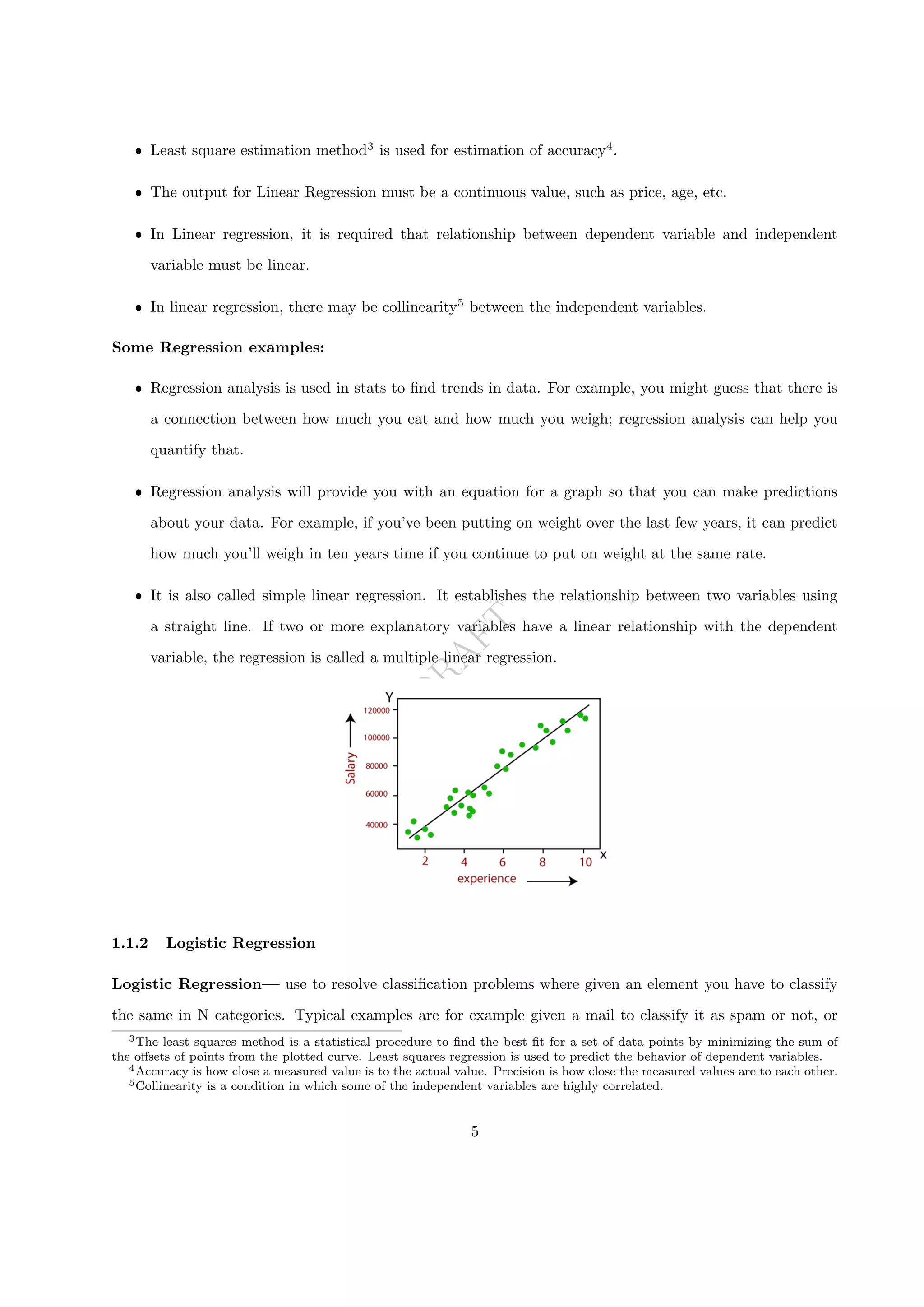 D
R
A
F
T
ˆ Least square estimation method3
is used for estimation of accuracy4
.
ˆ The output for Linear Regression must be a continuous value, such as price, age, etc.
ˆ In Linear regression, it is required that relationship between dependent variable and independent
variable must be linear.
ˆ In linear regression, there may be collinearity5
between the independent variables.
Some Regression examples:
ˆ Regression analysis is used in stats to find trends in data. For example, you might guess that there is
a connection between how much you eat and how much you weigh; regression analysis can help you
quantify that.
ˆ Regression analysis will provide you with an equation for a graph so that you can make predictions
about your data. For example, if you’ve been putting on weight over the last few years, it can predict
how much you’ll weigh in ten years time if you continue to put on weight at the same rate.
ˆ It is also called simple linear regression. It establishes the relationship between two variables using
a straight line. If two or more explanatory variables have a linear relationship with the dependent
variable, the regression is called a multiple linear regression.
1.1.2 Logistic Regression
Logistic Regression— use to resolve classification problems where given an element you have to classify
the same in N categories. Typical examples are for example given a mail to classify it as spam or not, or
3The least squares method is a statistical procedure to find the best fit for a set of data points by minimizing the sum of
the offsets of points from the plotted curve. Least squares regression is used to predict the behavior of dependent variables.
4Accuracy is how close a measured value is to the actual value. Precision is how close the measured values are to each other.
5Collinearity is a condition in which some of the independent variables are highly correlated.
5
 