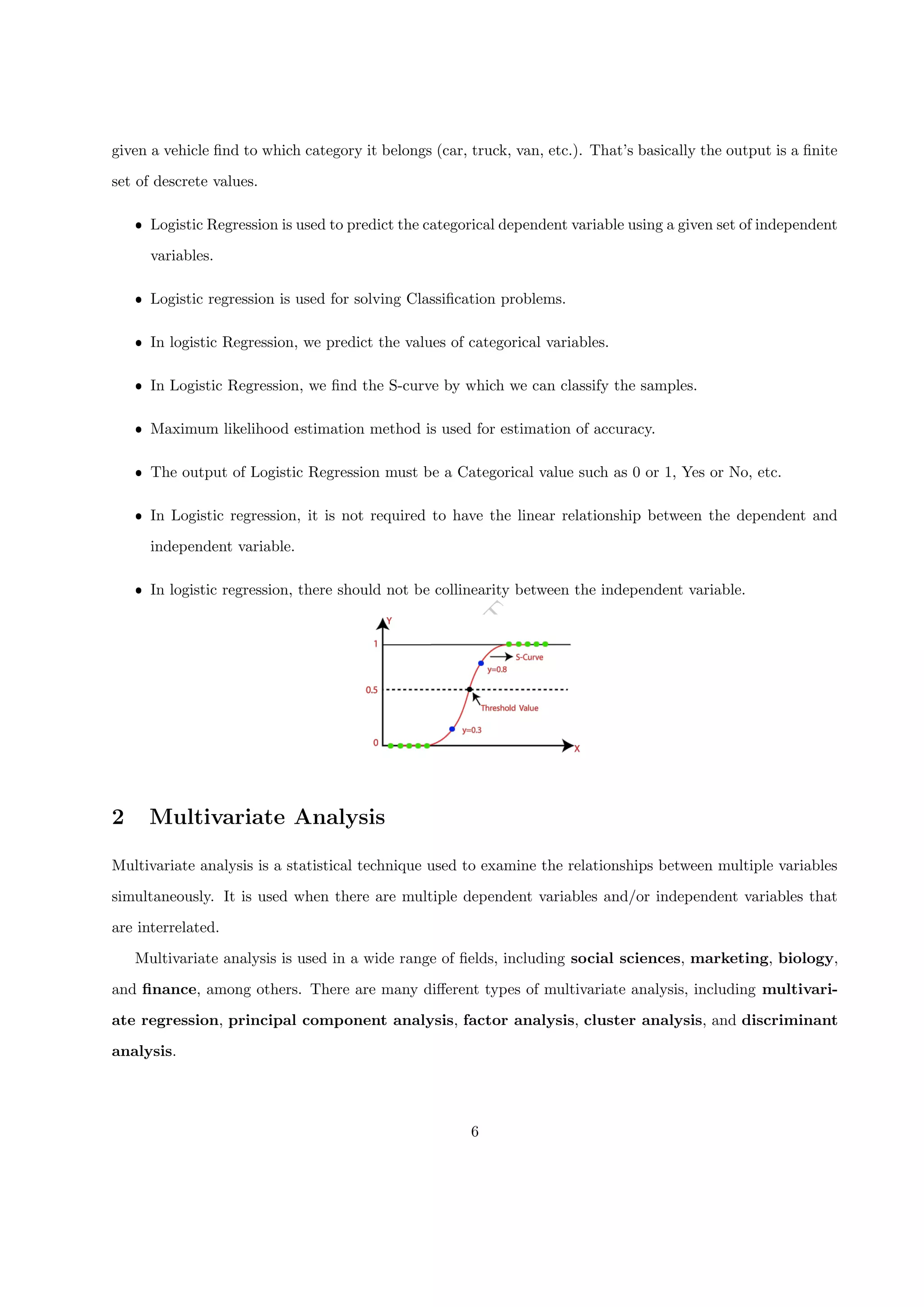 D
R
A
F
T
given a vehicle find to which category it belongs (car, truck, van, etc.). That’s basically the output is a finite
set of descrete values.
ˆ Logistic Regression is used to predict the categorical dependent variable using a given set of independent
variables.
ˆ Logistic regression is used for solving Classification problems.
ˆ In logistic Regression, we predict the values of categorical variables.
ˆ In Logistic Regression, we find the S-curve by which we can classify the samples.
ˆ Maximum likelihood estimation method is used for estimation of accuracy.
ˆ The output of Logistic Regression must be a Categorical value such as 0 or 1, Yes or No, etc.
ˆ In Logistic regression, it is not required to have the linear relationship between the dependent and
independent variable.
ˆ In logistic regression, there should not be collinearity between the independent variable.
2 Multivariate Analysis
Multivariate analysis is a statistical technique used to examine the relationships between multiple variables
simultaneously. It is used when there are multiple dependent variables and/or independent variables that
are interrelated.
Multivariate analysis is used in a wide range of fields, including social sciences, marketing, biology,
and finance, among others. There are many different types of multivariate analysis, including multivari-
ate regression, principal component analysis, factor analysis, cluster analysis, and discriminant
analysis.
6
 