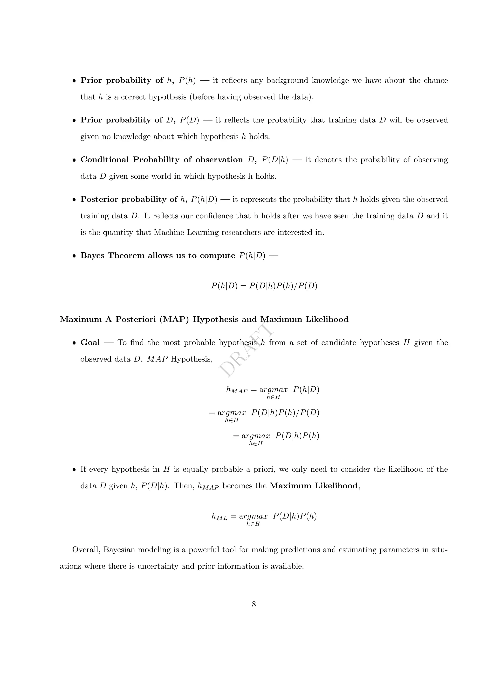 D
R
A
F
T
ˆ Prior probability of h, P(h) — it reflects any background knowledge we have about the chance
that h is a correct hypothesis (before having observed the data).
ˆ Prior probability of D, P(D) — it reflects the probability that training data D will be observed
given no knowledge about which hypothesis h holds.
ˆ Conditional Probability of observation D, P(D|h) — it denotes the probability of observing
data D given some world in which hypothesis h holds.
ˆ Posterior probability of h, P(h|D) — it represents the probability that h holds given the observed
training data D. It reflects our confidence that h holds after we have seen the training data D and it
is the quantity that Machine Learning researchers are interested in.
ˆ Bayes Theorem allows us to compute P(h|D) —
P(h|D) = P(D|h)P(h)/P(D)
Maximum A Posteriori (MAP) Hypothesis and Maximum Likelihood
ˆ Goal — To find the most probable hypothesis h from a set of candidate hypotheses H given the
observed data D. MAP Hypothesis,
hMAP = argmax
h∈H
P(h|D)
= argmax
h∈H
P(D|h)P(h)/P(D)
= argmax
h∈H
P(D|h)P(h)
ˆ If every hypothesis in H is equally probable a priori, we only need to consider the likelihood of the
data D given h, P(D|h). Then, hMAP becomes the Maximum Likelihood,
hML = argmax
h∈H
P(D|h)P(h)
Overall, Bayesian modeling is a powerful tool for making predictions and estimating parameters in situ-
ations where there is uncertainty and prior information is available.
8
 