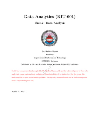 D
R
A
F
T
Data Analytics (KIT-601)
Unit-2: Data Analysis
Dr. Radhey Shyam
Professor
Department of Information Technology
SRMCEM Lucknow
(Affiliated to Dr. A.P.J. Abdul Kalam Technical University, Lucknow)
Unit-2 has been prepared and compiled by Dr. Radhey Shyam, with grateful acknowledgment to those who
made their course contents freely available or (Contributed directly or indirectly). Feel free to use this
study material for your own academic purposes. For any query, communication can be made through this
email : shyam0058@gmail.com.
March 27, 2023
 