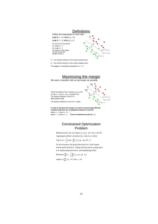 D
R
A
F
T
d+
d-
Definitions
Define the hyperplane H such that:
xi•w+b  +1 when yi =+1
xi•w+b  -1 when yi =-1
d+ = the shortest distance to the closest positive point
d- = the shortest distance to the closest negative point
The margin of a separating hyperplane is d+
+ d-
.
H
H1 and H2 are the planes:
H1: xi•w+b = +1
H2: xi•w+b = -1
The points on the planes
H1 and H2 are the
Support Vectors
H1
H2
Maximizing the margin
d+
d-
We want a classifier with as big margin as possible.
Recall the distance from a point(x0,y0) to a line:
Ax+By+c = 0 is|A x0 +B y0 +c|/sqrt(A2
+B2
)
The distance between H and H1 is:
|w•x+b|/||w||=1/||w||
The distance between H1 and H2 is: 2/||w||
In order to maximize the margin, we need to minimize ||w||. With the
condition that there are no datapoints between H1 and H2:
xi•w+b  +1 when yi =+1
xi•w+b  -1 when yi =-1 Can be combined into yi(xi•w)  1
H1
H2
H
Constrained Optimization
Problem
 
 
0
and
0
subject to
2
1
Maximize
:
yields
g
simplifyin
and
,
into
back
ng
substituti
0,
to
them
setting
s,
derivative
the
Taking
0.
be
must
and
both
respect
with
of
derivative
partial
the
extremum,
At the
1
)
(
||
||
2
1
)
,
,
(
where
,
)
,
,
(
inf
maximize
:
method
Lagrangian
all
for
1
)
(
subject to
||
||
Minimize
,















 

i
i
i
i
i j
i
j
i
j
i
j
i
i
i
i
i
i
i
i
y
y
y
L
b
L
b
y
b
L
b
L
i
b
y








x
x
w
w
x
w
w
w
w
x
w
w
w
w
16
 
