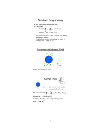 D
R
A
F
T
Quadratic Programming
• Why is this reformulation a good thing?
• The problem
is an instance of what is called a positive, semi-definite
programming problem
• For a fixed real-number accuracy, can be solved in
O(n log n) time = O(|D|2 log |D|2)
0
and
0
subject to
2
1
Maximize
,





 
i
i
i
i
i j
i
j
i
j
i
j
i
i
y
y
y




 x
x
Problems with linear SVM
=-1
=+1
What if the decision function is not a linear?
Kernel Trick
)
2
,
,
(
space
in the
separable
linearly
are
points
Data
2
1
2
2
2
1 x
x
x
x
2
,
)
,
(
Here,
directly!
compute
easy to
often
is
:
thing
Cool
)
(
)
(
)
,
(
Define
)
(
)
(
2
1
maximize
want to
We
j
i
j
i
j
i
j
i
i j
i
j
i
j
i
j
i
i
K
K
F
F
K
F
F
y
y
x
x
x
x
x
x
x
x
x
x






  


17
 