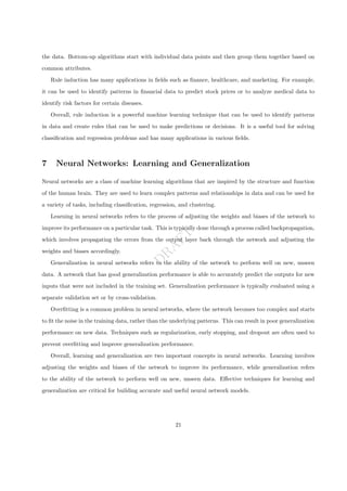 D
R
A
F
T
the data. Bottom-up algorithms start with individual data points and then group them together based on
common attributes.
Rule induction has many applications in fields such as finance, healthcare, and marketing. For example,
it can be used to identify patterns in financial data to predict stock prices or to analyze medical data to
identify risk factors for certain diseases.
Overall, rule induction is a powerful machine learning technique that can be used to identify patterns
in data and create rules that can be used to make predictions or decisions. It is a useful tool for solving
classification and regression problems and has many applications in various fields.
7 Neural Networks: Learning and Generalization
Neural networks are a class of machine learning algorithms that are inspired by the structure and function
of the human brain. They are used to learn complex patterns and relationships in data and can be used for
a variety of tasks, including classification, regression, and clustering.
Learning in neural networks refers to the process of adjusting the weights and biases of the network to
improve its performance on a particular task. This is typically done through a process called backpropagation,
which involves propagating the errors from the output layer back through the network and adjusting the
weights and biases accordingly.
Generalization in neural networks refers to the ability of the network to perform well on new, unseen
data. A network that has good generalization performance is able to accurately predict the outputs for new
inputs that were not included in the training set. Generalization performance is typically evaluated using a
separate validation set or by cross-validation.
Overfitting is a common problem in neural networks, where the network becomes too complex and starts
to fit the noise in the training data, rather than the underlying patterns. This can result in poor generalization
performance on new data. Techniques such as regularization, early stopping, and dropout are often used to
prevent overfitting and improve generalization performance.
Overall, learning and generalization are two important concepts in neural networks. Learning involves
adjusting the weights and biases of the network to improve its performance, while generalization refers
to the ability of the network to perform well on new, unseen data. Effective techniques for learning and
generalization are critical for building accurate and useful neural network models.
21
 