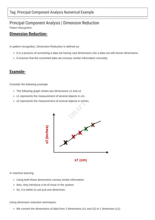 Pattern Recognition
Tag: Principal Component Analysis Numerical Example
Principal Component Analysis | Dimension Reduction
Dimension Reduction-
In pattern recognition, Dimension Reduction is defined as-
It is a process of converting a data set having vast dimensions into a data set with lesser dimensions.
It ensures that the converted data set conveys similar information concisely.
Example-
Consider the following example-
The following graph shows two dimensions x1 and x2.
x1 represents the measurement of several objects in cm.
x2 represents the measurement of several objects in inches.
In machine learning,
Using both these dimensions convey similar information.
Also, they introduce a lot of noise in the system.
So, it is better to use just one dimension.
Using dimension reduction techniques-
We convert the dimensions of data from 2 dimensions (x1 and x2) to 1 dimension (z1).
D
R
A
F
T
 