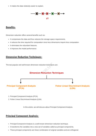 It makes the data relatively easier to explain.
Benefits-
Dimension reduction offers several benefits such as-
It compresses the data and thus reduces the storage space requirements.
It reduces the time required for computation since less dimensions require less computation.
It eliminates the redundant features.
It improves the model performance.
Dimension Reduction Techniques-
The two popular and well-known dimension reduction techniques are-
1. Principal ComponentAnalysis (PCA)
2. Fisher Linear DiscriminantAnalysis (LDA)
In this article, we will discuss about Principal ComponentAnalysis.
Principal Component Analysis-
Principal ComponentAnalysis is a well-known dimension reduction technique.
It transforms the variables into a new set of variables called as principal components.
These principal components are linear combination of original variables and are orthogonal.
D
R
A
F
T
 