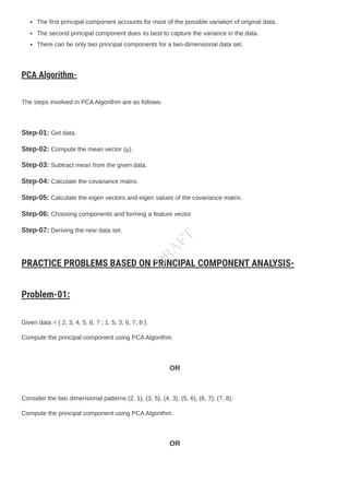 The first principal component accounts for most of the possible variation of original data.
The second principal component does its best to capture the variance in the data.
There can be only two principal components for a two-dimensional data set.
PCA Algorithm-
The steps involved in PCAAlgorithm are as follows-
Step-01: Get data.
Step-02: Compute the mean vector (µ).
Step-03: Subtract mean from the given data.
Step-04: Calculate the covariance matrix.
Step-05: Calculate the eigen vectors and eigen values of the covariance matrix.
Step-06: Choosing components and forming a feature vector.
Step-07: Deriving the new data set.
PRACTICE PROBLEMS BASED ON PRINCIPAL COMPONENT ANALYSIS-
Problem-01:
Given data = { 2, 3, 4, 5, 6, 7 ; 1, 5, 3, 6, 7, 8 }.
Compute the principal component using PCAAlgorithm.
OR
Consider the two dimensional patterns (2, 1), (3, 5), (4, 3), (5, 6), (6, 7), (7, 8).
Compute the principal component using PCAAlgorithm.
OR
D
R
A
F
T
 