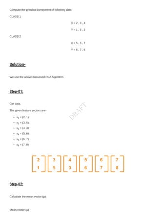 Compute the principal component of following data-
CLASS 1
X = 2 , 3 , 4
Y = 1 , 5 , 3
CLASS 2
X = 5 , 6 , 7
Y = 6 , 7 , 8
Solution-
We use the above discussed PCAAlgorithm-
Step-01:
Get data.
The given feature vectors are-
x1 = (2, 1)
x2 = (3, 5)
x3 = (4, 3)
x4 = (5, 6)
x5 = (6, 7)
x6 = (7, 8)
Step-02:
Calculate the mean vector (µ).
Mean vector (µ)
D
R
A
F
T
 