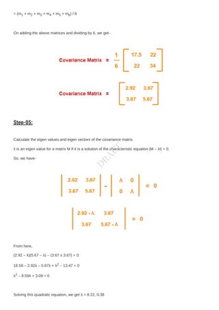 = (m1 + m2 + m3 + m4 + m5 + m6) / 6
On adding the above matrices and dividing by 6, we get-
Step-05:
Calculate the eigen values and eigen vectors of the covariance matrix.
λ is an eigen value for a matrix M if it is a solution of the characteristic equation |M – λI| = 0.
So, we have-
From here,
(2.92 – λ)(5.67 – λ) – (3.67 x 3.67) = 0
16.56 – 2.92λ – 5.67λ + λ2 – 13.47 = 0
λ2 – 8.59λ + 3.09 = 0
Solving this quadratic equation, we get λ = 8.22, 0.38
D
R
A
F
T
 