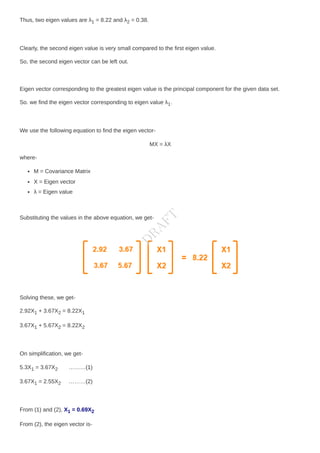 Thus, two eigen values are λ1 = 8.22 and λ2 = 0.38.
Clearly, the second eigen value is very small compared to the first eigen value.
So, the second eigen vector can be left out.
Eigen vector corresponding to the greatest eigen value is the principal component for the given data set.
So. we find the eigen vector corresponding to eigen value λ1.
We use the following equation to find the eigen vector-
MX = λX
where-
M = Covariance Matrix
X = Eigen vector
λ = Eigen value
Substituting the values in the above equation, we get-
Solving these, we get-
2.92X1 + 3.67X2 = 8.22X1
3.67X1 + 5.67X2 = 8.22X2
On simplification, we get-
5.3X1 = 3.67X2 ………(1)
3.67X1 = 2.55X2 ………(2)
From (1) and (2), X1 = 0.69X2
From (2), the eigen vector is-
D
R
A
F
T
 