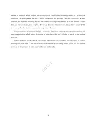 D
R
A
F
T
process of annealing, which involves heating and cooling a material to improve its properties. In simulated
annealing, the search process starts with a high temperature and gradually cools down over time. At each
iteration, the algorithm randomly selects a new solution and computes its fitness. If the new solution is better
than the current solution, it is accepted. However, if the new solution is worse, it may still be accepted with
a certain probability that decreases as the temperature decreases.
Other stochastic search methods include evolutionary algorithms, such as genetic algorithms and particle
swarm optimization, which mimic the process of natural selection and evolution to search for the optimal
solution.
Overall, stochastic search methods are powerful optimization techniques that are widely used in machine
learning and other fields. These methods allow us to efficiently search large search spaces and find optimal
solutions in the presence of noise, uncertainty, and nonlinearity.
42
 