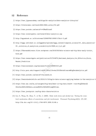 D
R
A
F
T
12 Reference
[1] https://www.jigsawacademy.com/blogs/hr-analytics/data-analytics-lifecycle/
[2] https://statacumen.com/teach/ADA1/ADA1_notes_F14.pdf
[3] https://www.youtube.com/watch?v=fDRa82lxzaU
[4] https://www.investopedia.com/terms/d/data-analytics.asp
[5] http://egyankosh.ac.in/bitstream/123456789/10935/1/Unit-2.pdf
[6] http://epgp.inflibnet.ac.in/epgpdata/uploads/epgp_content/computer_science/16._data_analytics/
03._evolution_of_analytical_scalability/et/9280_et_3_et.pdf
[7] https://bhavanakhivsara.files.wordpress.com/2018/06/data-science-and-big-data-analy-nieizv_
book.pdf
[8] https://www.researchgate.net/publication/317214679_Sentiment_Analysis_for_Effective_Stock_
Market_Prediction
[9] https://snscourseware.org/snscenew/files/1569681518.pdf
[10] http://csis.pace.edu/ctappert/cs816-19fall/books/2015DataScience&BigDataAnalytics.pdf
[11] https://www.youtube.com/watch?v=mccsmoh2_3c
[12] https://mentalmodels4life.net/2015/11/18/agile-data-science-applying-kanban-in-the-analytics-li
[13] https://www.sas.com/en_in/insights/big-data/what-is-big-data.html#:~:text=Big%20data%
20refers%20to%20data,around%20for%20a%20long%20time.
[14] https://www.javatpoint.com/big-data-characteristics
[15] Liu, S., Wang, M., Zhan, Y., & Shi, J. (2009). Daily work stress and alcohol use: Testing the cross-
level moderation effects of neuroticism and job involvement. Personnel Psychology,62(3), 575–597.
http://dx.doi.org/10.1111/j.1744-6570.2009.01149.x
********************
45
 