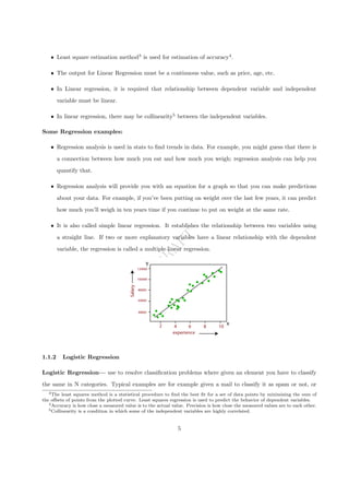 D
R
A
F
T
ˆ Least square estimation method3
is used for estimation of accuracy4
.
ˆ The output for Linear Regression must be a continuous value, such as price, age, etc.
ˆ In Linear regression, it is required that relationship between dependent variable and independent
variable must be linear.
ˆ In linear regression, there may be collinearity5
between the independent variables.
Some Regression examples:
ˆ Regression analysis is used in stats to find trends in data. For example, you might guess that there is
a connection between how much you eat and how much you weigh; regression analysis can help you
quantify that.
ˆ Regression analysis will provide you with an equation for a graph so that you can make predictions
about your data. For example, if you’ve been putting on weight over the last few years, it can predict
how much you’ll weigh in ten years time if you continue to put on weight at the same rate.
ˆ It is also called simple linear regression. It establishes the relationship between two variables using
a straight line. If two or more explanatory variables have a linear relationship with the dependent
variable, the regression is called a multiple linear regression.
1.1.2 Logistic Regression
Logistic Regression— use to resolve classification problems where given an element you have to classify
the same in N categories. Typical examples are for example given a mail to classify it as spam or not, or
3The least squares method is a statistical procedure to find the best fit for a set of data points by minimizing the sum of
the offsets of points from the plotted curve. Least squares regression is used to predict the behavior of dependent variables.
4Accuracy is how close a measured value is to the actual value. Precision is how close the measured values are to each other.
5Collinearity is a condition in which some of the independent variables are highly correlated.
5
 