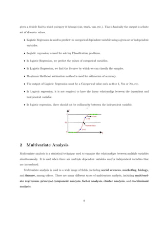 D
R
A
F
T
given a vehicle find to which category it belongs (car, truck, van, etc.). That’s basically the output is a finite
set of descrete values.
ˆ Logistic Regression is used to predict the categorical dependent variable using a given set of independent
variables.
ˆ Logistic regression is used for solving Classification problems.
ˆ In logistic Regression, we predict the values of categorical variables.
ˆ In Logistic Regression, we find the S-curve by which we can classify the samples.
ˆ Maximum likelihood estimation method is used for estimation of accuracy.
ˆ The output of Logistic Regression must be a Categorical value such as 0 or 1, Yes or No, etc.
ˆ In Logistic regression, it is not required to have the linear relationship between the dependent and
independent variable.
ˆ In logistic regression, there should not be collinearity between the independent variable.
2 Multivariate Analysis
Multivariate analysis is a statistical technique used to examine the relationships between multiple variables
simultaneously. It is used when there are multiple dependent variables and/or independent variables that
are interrelated.
Multivariate analysis is used in a wide range of fields, including social sciences, marketing, biology,
and finance, among others. There are many different types of multivariate analysis, including multivari-
ate regression, principal component analysis, factor analysis, cluster analysis, and discriminant
analysis.
6
 