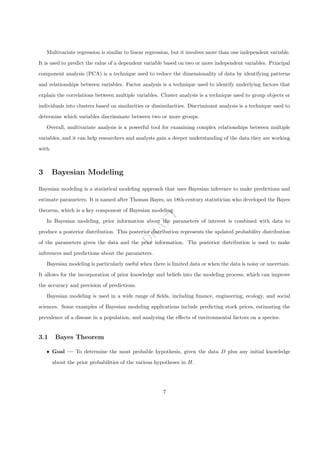 D
R
A
F
T
Multivariate regression is similar to linear regression, but it involves more than one independent variable.
It is used to predict the value of a dependent variable based on two or more independent variables. Principal
component analysis (PCA) is a technique used to reduce the dimensionality of data by identifying patterns
and relationships between variables. Factor analysis is a technique used to identify underlying factors that
explain the correlations between multiple variables. Cluster analysis is a technique used to group objects or
individuals into clusters based on similarities or dissimilarities. Discriminant analysis is a technique used to
determine which variables discriminate between two or more groups.
Overall, multivariate analysis is a powerful tool for examining complex relationships between multiple
variables, and it can help researchers and analysts gain a deeper understanding of the data they are working
with.
3 Bayesian Modeling
Bayesian modeling is a statistical modeling approach that uses Bayesian inference to make predictions and
estimate parameters. It is named after Thomas Bayes, an 18th-century statistician who developed the Bayes
theorem, which is a key component of Bayesian modeling.
In Bayesian modeling, prior information about the parameters of interest is combined with data to
produce a posterior distribution. This posterior distribution represents the updated probability distribution
of the parameters given the data and the prior information. The posterior distribution is used to make
inferences and predictions about the parameters.
Bayesian modeling is particularly useful when there is limited data or when the data is noisy or uncertain.
It allows for the incorporation of prior knowledge and beliefs into the modeling process, which can improve
the accuracy and precision of predictions.
Bayesian modeling is used in a wide range of fields, including finance, engineering, ecology, and social
sciences. Some examples of Bayesian modeling applications include predicting stock prices, estimating the
prevalence of a disease in a population, and analyzing the effects of environmental factors on a species.
3.1 Bayes Theorem
ˆ Goal — To determine the most probable hypothesis, given the data D plus any initial knowledge
about the prior probabilities of the various hypotheses in H.
7
 