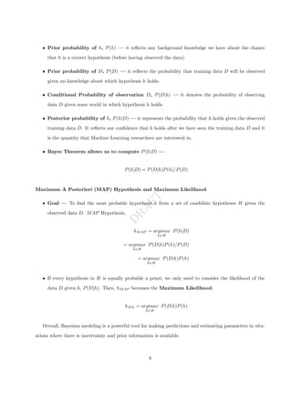 D
R
A
F
T
ˆ Prior probability of h, P(h) — it reflects any background knowledge we have about the chance
that h is a correct hypothesis (before having observed the data).
ˆ Prior probability of D, P(D) — it reflects the probability that training data D will be observed
given no knowledge about which hypothesis h holds.
ˆ Conditional Probability of observation D, P(D|h) — it denotes the probability of observing
data D given some world in which hypothesis h holds.
ˆ Posterior probability of h, P(h|D) — it represents the probability that h holds given the observed
training data D. It reflects our confidence that h holds after we have seen the training data D and it
is the quantity that Machine Learning researchers are interested in.
ˆ Bayes Theorem allows us to compute P(h|D) —
P(h|D) = P(D|h)P(h)/P(D)
Maximum A Posteriori (MAP) Hypothesis and Maximum Likelihood
ˆ Goal — To find the most probable hypothesis h from a set of candidate hypotheses H given the
observed data D. MAP Hypothesis,
hMAP = argmax
h∈H
P(h|D)
= argmax
h∈H
P(D|h)P(h)/P(D)
= argmax
h∈H
P(D|h)P(h)
ˆ If every hypothesis in H is equally probable a priori, we only need to consider the likelihood of the
data D given h, P(D|h). Then, hMAP becomes the Maximum Likelihood,
hML = argmax
h∈H
P(D|h)P(h)
Overall, Bayesian modeling is a powerful tool for making predictions and estimating parameters in situ-
ations where there is uncertainty and prior information is available.
8
 